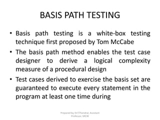 BASIS PATH TESTING
• Basis path testing is a white-box testing
technique first proposed by Tom McCabe
• The basis path method enables the test case
designer to derive a logical complexity
measure of a procedural design
• Test cases derived to exercise the basis set are
guaranteed to execute every statement in the
program at least one time during
Prepared by, Dr.T.Thendral, Assistant
Professor, SRCW
 