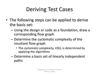 Deriving Test Cases
• The following steps can be applied to derive
the basis set:
– Using the design or code as a foundation, draw a
corresponding flow graph
– Determine the cyclomatic complexity of the
resultant flow graph
• The cyclomatic complexity, V(G), is determined by
applying the algorithms
– Determine a basis set of linearly independent
paths
Prepared by, Dr.T.Thendral, Assistant
Professor, SRCW
 