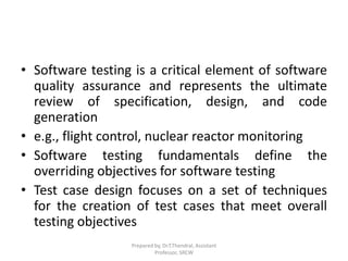 • Software testing is a critical element of software
quality assurance and represents the ultimate
review of specification, design, and code
generation
• e.g., flight control, nuclear reactor monitoring
• Software testing fundamentals define the
overriding objectives for software testing
• Test case design focuses on a set of techniques
for the creation of test cases that meet overall
testing objectives
Prepared by, Dr.T.Thendral, Assistant
Professor, SRCW
 