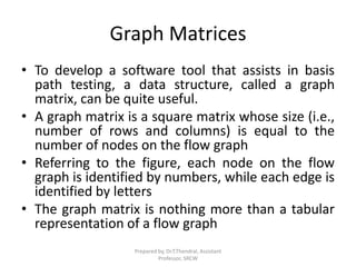 Graph Matrices
• To develop a software tool that assists in basis
path testing, a data structure, called a graph
matrix, can be quite useful.
• A graph matrix is a square matrix whose size (i.e.,
number of rows and columns) is equal to the
number of nodes on the flow graph
• Referring to the figure, each node on the flow
graph is identified by numbers, while each edge is
identified by letters
• The graph matrix is nothing more than a tabular
representation of a flow graph
Prepared by, Dr.T.Thendral, Assistant
Professor, SRCW
 
