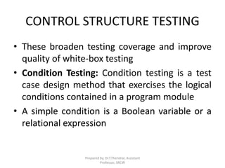 CONTROL STRUCTURE TESTING
• These broaden testing coverage and improve
quality of white-box testing
• Condition Testing: Condition testing is a test
case design method that exercises the logical
conditions contained in a program module
• A simple condition is a Boolean variable or a
relational expression
Prepared by, Dr.T.Thendral, Assistant
Professor, SRCW
 