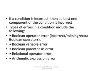 • If a condition is incorrect, then at least one
component of the condition is incorrect
• Types of errors in a condition include the
following:
• • Boolean operator error (incorrect/missing/extra
Boolean operators).
• • Boolean variable error
• • Boolean parenthesis error
• • Relational operator error
• • Arithmetic expression error
Prepared by, Dr.T.Thendral, Assistant
Professor, SRCW
 