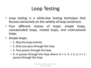 Loop Testing
• Loop testing is a white-box testing technique that
focuses exclusively on the validity of loop constructs.
• Four different classes of loops: simple loops,
concatenated loops, nested loops, and unstructured
loops
• Simple loops:
– 1. Skip the loop entirely
– 2. Only one pass through the loop
– 3. Two passes through the loop
– 4. m passes through the loop where m < n. 5. n 1, n, n + 1
passes through the loop
Prepared by, Dr.T.Thendral, Assistant
Professor, SRCW
 