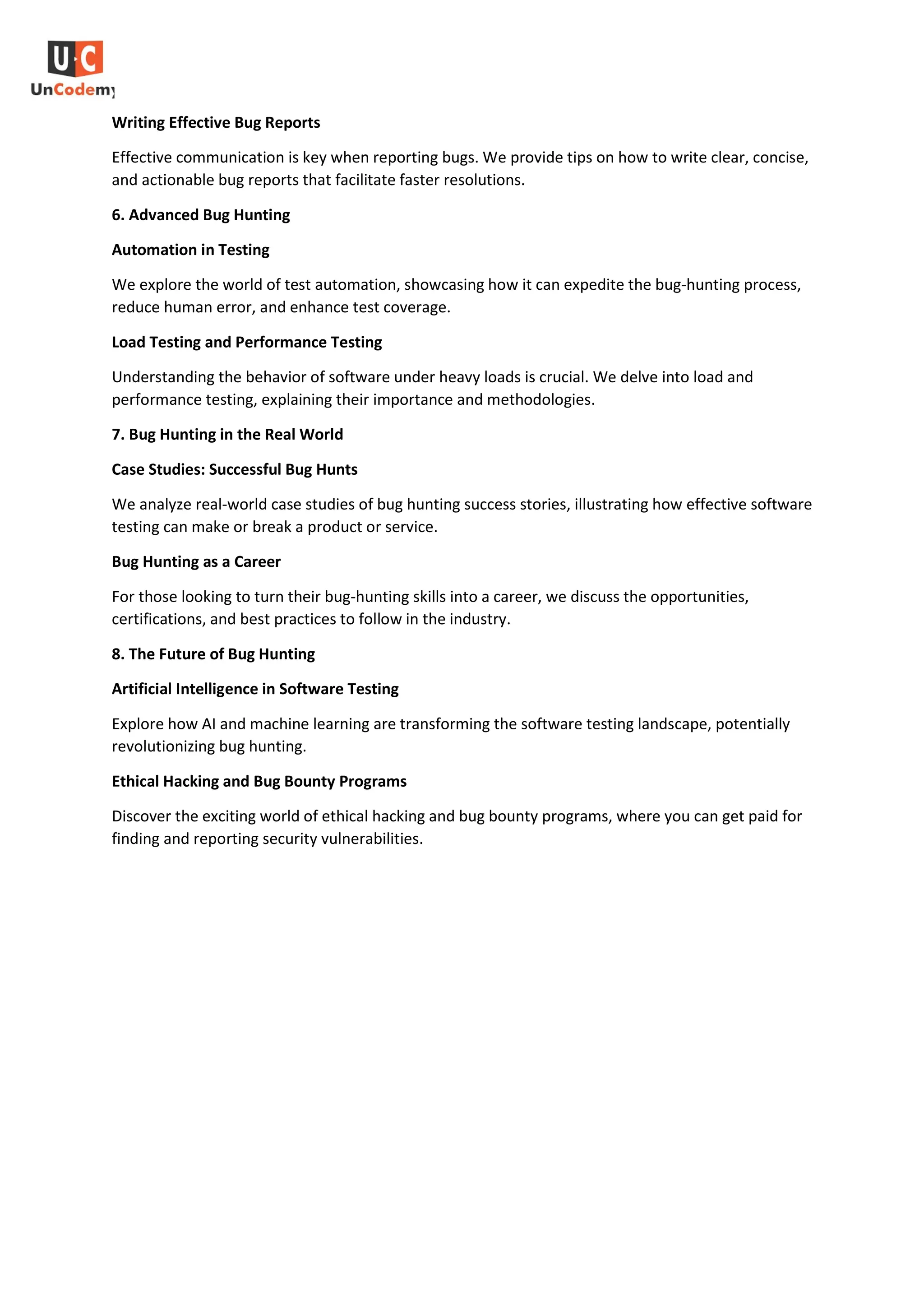 Writing Effective Bug Reports
Effective communication is key when reporting bugs. We provide tips on how to write clear, concise,
and actionable bug reports that facilitate faster resolutions.
6. Advanced Bug Hunting
Automation in Testing
We explore the world of test automation, showcasing how it can expedite the bug-hunting process,
reduce human error, and enhance test coverage.
Load Testing and Performance Testing
Understanding the behavior of software under heavy loads is crucial. We delve into load and
performance testing, explaining their importance and methodologies.
7. Bug Hunting in the Real World
Case Studies: Successful Bug Hunts
We analyze real-world case studies of bug hunting success stories, illustrating how effective software
testing can make or break a product or service.
Bug Hunting as a Career
For those looking to turn their bug-hunting skills into a career, we discuss the opportunities,
certifications, and best practices to follow in the industry.
8. The Future of Bug Hunting
Artificial Intelligence in Software Testing
Explore how AI and machine learning are transforming the software testing landscape, potentially
revolutionizing bug hunting.
Ethical Hacking and Bug Bounty Programs
Discover the exciting world of ethical hacking and bug bounty programs, where you can get paid for
finding and reporting security vulnerabilities.
 