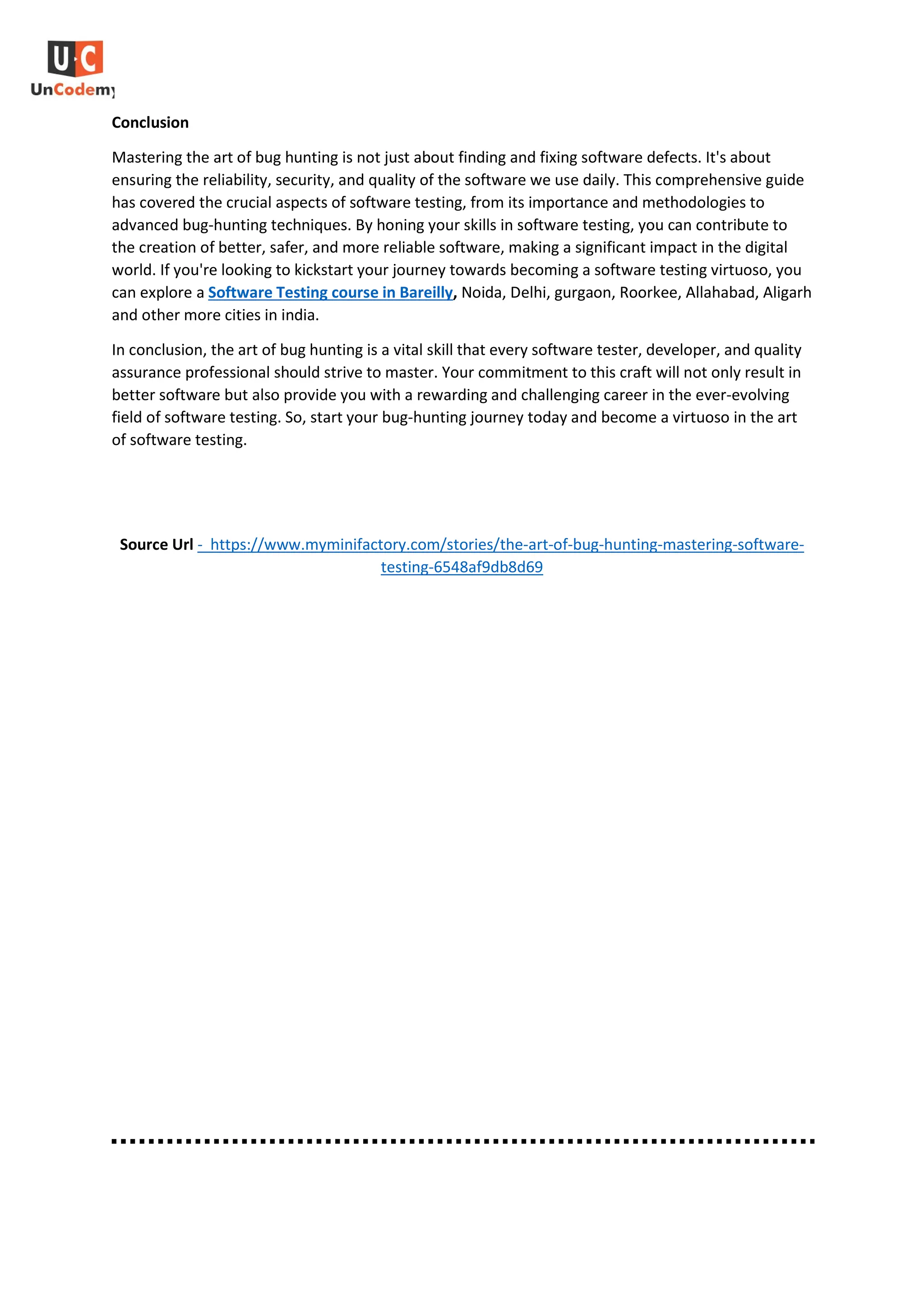 Conclusion
Mastering the art of bug hunting is not just about finding and fixing software defects. It's about
ensuring the reliability, security, and quality of the software we use daily. This comprehensive guide
has covered the crucial aspects of software testing, from its importance and methodologies to
advanced bug-hunting techniques. By honing your skills in software testing, you can contribute to
the creation of better, safer, and more reliable software, making a significant impact in the digital
world. If you're looking to kickstart your journey towards becoming a software testing virtuoso, you
can explore a Software Testing course in Bareilly, Noida, Delhi, gurgaon, Roorkee, Allahabad, Aligarh
and other more cities in india.
In conclusion, the art of bug hunting is a vital skill that every software tester, developer, and quality
assurance professional should strive to master. Your commitment to this craft will not only result in
better software but also provide you with a rewarding and challenging career in the ever-evolving
field of software testing. So, start your bug-hunting journey today and become a virtuoso in the art
of software testing.
Source Url - https://www.myminifactory.com/stories/the-art-of-bug-hunting-mastering-software-
testing-6548af9db8d69
 