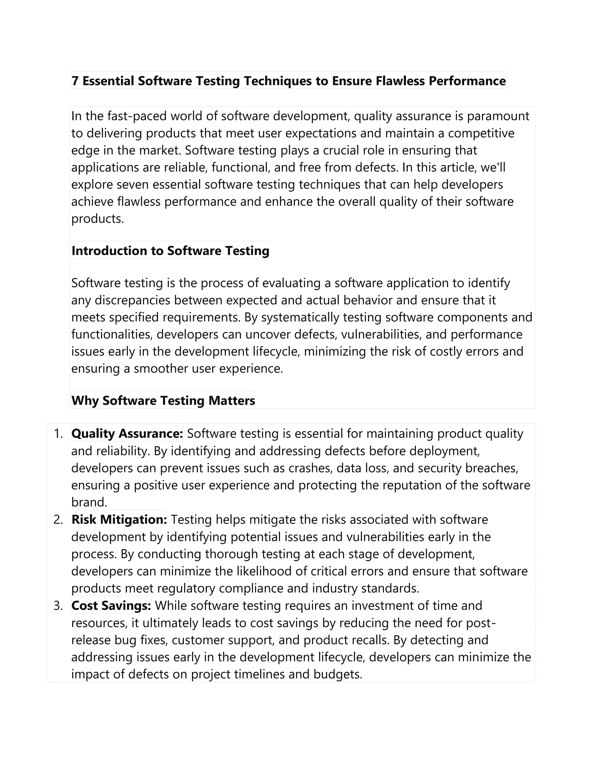 7 Essential Software Testing Techniques to Ensure Flawless Performance
In the fast-paced world of software development, quality assurance is paramount
to delivering products that meet user expectations and maintain a competitive
edge in the market. Software testing plays a crucial role in ensuring that
applications are reliable, functional, and free from defects. In this article, we'll
explore seven essential software testing techniques that can help developers
achieve flawless performance and enhance the overall quality of their software
products.
Introduction to Software Testing
Software testing is the process of evaluating a software application to identify
any discrepancies between expected and actual behavior and ensure that it
meets specified requirements. By systematically testing software components and
functionalities, developers can uncover defects, vulnerabilities, and performance
issues early in the development lifecycle, minimizing the risk of costly errors and
ensuring a smoother user experience.
Why Software Testing Matters
1. Quality Assurance: Software testing is essential for maintaining product quality
and reliability. By identifying and addressing defects before deployment,
developers can prevent issues such as crashes, data loss, and security breaches,
ensuring a positive user experience and protecting the reputation of the software
brand.
2. Risk Mitigation: Testing helps mitigate the risks associated with software
development by identifying potential issues and vulnerabilities early in the
process. By conducting thorough testing at each stage of development,
developers can minimize the likelihood of critical errors and ensure that software
products meet regulatory compliance and industry standards.
3. Cost Savings: While software testing requires an investment of time and
resources, it ultimately leads to cost savings by reducing the need for post-
release bug fixes, customer support, and product recalls. By detecting and
addressing issues early in the development lifecycle, developers can minimize the
impact of defects on project timelines and budgets.
 