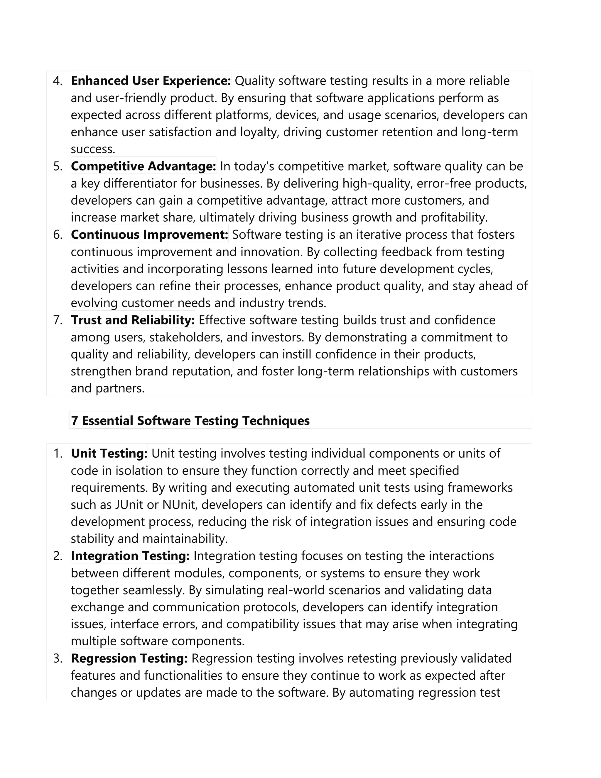 4. Enhanced User Experience: Quality software testing results in a more reliable
and user-friendly product. By ensuring that software applications perform as
expected across different platforms, devices, and usage scenarios, developers can
enhance user satisfaction and loyalty, driving customer retention and long-term
success.
5. Competitive Advantage: In today's competitive market, software quality can be
a key differentiator for businesses. By delivering high-quality, error-free products,
developers can gain a competitive advantage, attract more customers, and
increase market share, ultimately driving business growth and profitability.
6. Continuous Improvement: Software testing is an iterative process that fosters
continuous improvement and innovation. By collecting feedback from testing
activities and incorporating lessons learned into future development cycles,
developers can refine their processes, enhance product quality, and stay ahead of
evolving customer needs and industry trends.
7. Trust and Reliability: Effective software testing builds trust and confidence
among users, stakeholders, and investors. By demonstrating a commitment to
quality and reliability, developers can instill confidence in their products,
strengthen brand reputation, and foster long-term relationships with customers
and partners.
7 Essential Software Testing Techniques
1. Unit Testing: Unit testing involves testing individual components or units of
code in isolation to ensure they function correctly and meet specified
requirements. By writing and executing automated unit tests using frameworks
such as JUnit or NUnit, developers can identify and fix defects early in the
development process, reducing the risk of integration issues and ensuring code
stability and maintainability.
2. Integration Testing: Integration testing focuses on testing the interactions
between different modules, components, or systems to ensure they work
together seamlessly. By simulating real-world scenarios and validating data
exchange and communication protocols, developers can identify integration
issues, interface errors, and compatibility issues that may arise when integrating
multiple software components.
3. Regression Testing: Regression testing involves retesting previously validated
features and functionalities to ensure they continue to work as expected after
changes or updates are made to the software. By automating regression test
 