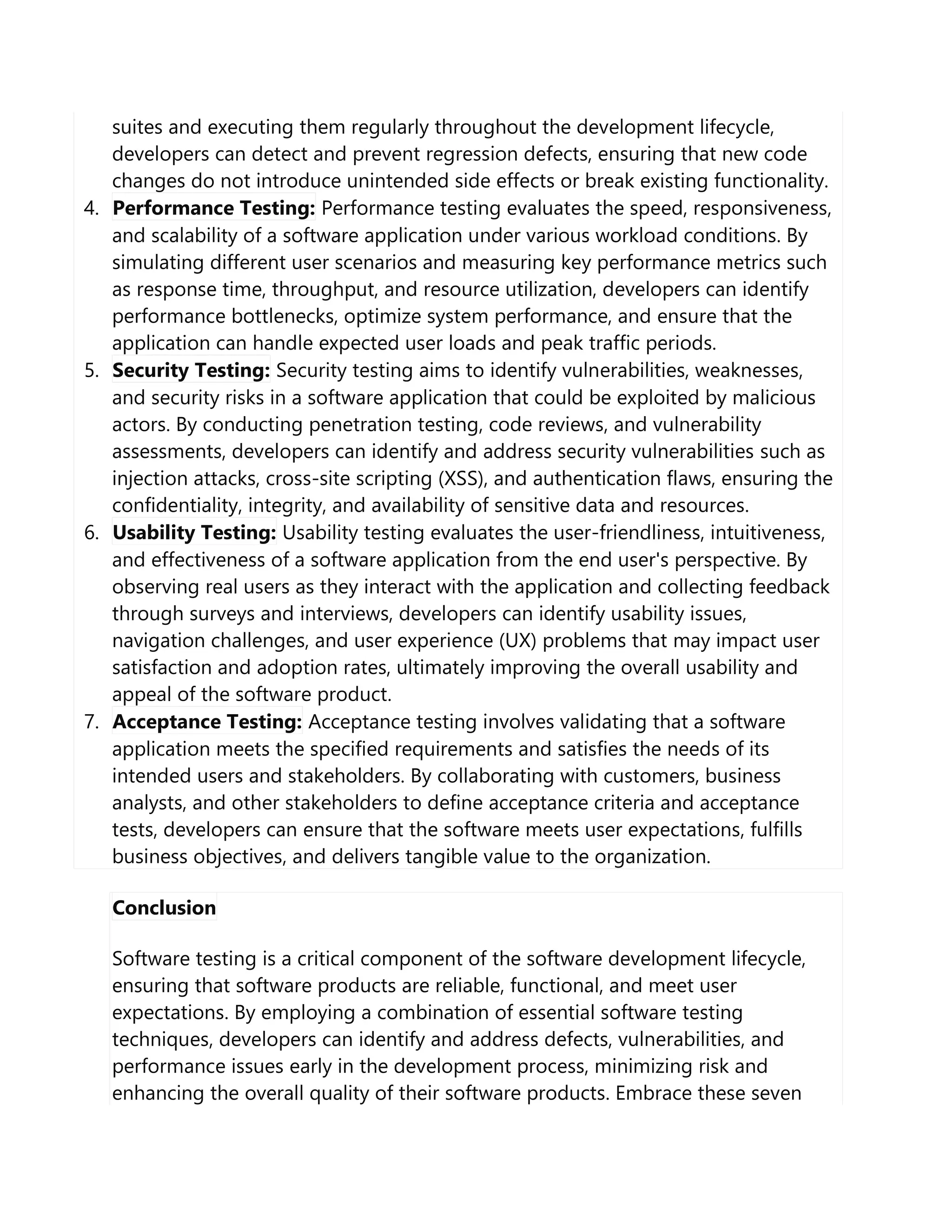 suites and executing them regularly throughout the development lifecycle,
developers can detect and prevent regression defects, ensuring that new code
changes do not introduce unintended side effects or break existing functionality.
4. Performance Testing: Performance testing evaluates the speed, responsiveness,
and scalability of a software application under various workload conditions. By
simulating different user scenarios and measuring key performance metrics such
as response time, throughput, and resource utilization, developers can identify
performance bottlenecks, optimize system performance, and ensure that the
application can handle expected user loads and peak traffic periods.
5. Security Testing: Security testing aims to identify vulnerabilities, weaknesses,
and security risks in a software application that could be exploited by malicious
actors. By conducting penetration testing, code reviews, and vulnerability
assessments, developers can identify and address security vulnerabilities such as
injection attacks, cross-site scripting (XSS), and authentication flaws, ensuring the
confidentiality, integrity, and availability of sensitive data and resources.
6. Usability Testing: Usability testing evaluates the user-friendliness, intuitiveness,
and effectiveness of a software application from the end user's perspective. By
observing real users as they interact with the application and collecting feedback
through surveys and interviews, developers can identify usability issues,
navigation challenges, and user experience (UX) problems that may impact user
satisfaction and adoption rates, ultimately improving the overall usability and
appeal of the software product.
7. Acceptance Testing: Acceptance testing involves validating that a software
application meets the specified requirements and satisfies the needs of its
intended users and stakeholders. By collaborating with customers, business
analysts, and other stakeholders to define acceptance criteria and acceptance
tests, developers can ensure that the software meets user expectations, fulfills
business objectives, and delivers tangible value to the organization.
Conclusion
Software testing is a critical component of the software development lifecycle,
ensuring that software products are reliable, functional, and meet user
expectations. By employing a combination of essential software testing
techniques, developers can identify and address defects, vulnerabilities, and
performance issues early in the development process, minimizing risk and
enhancing the overall quality of their software products. Embrace these seven
 
