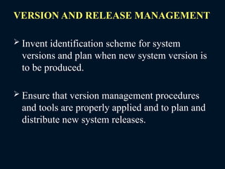 VERSION AND RELEASE MANAGEMENT
 Invent identification scheme for system
versions and plan when new system version is
to be produced.
 Ensure that version management procedures
and tools are properly applied and to plan and
distribute new system releases.
 