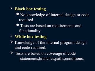 Black box testing
No knowledge of internal design or code
required.
Tests are based on requirements and
functionality
 White box testing
 Knowledge of the internal program design
and code required.
 Tests are based on coverage of code
statements,branches,paths,conditions.
 