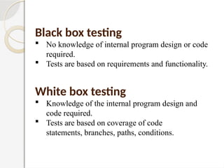 Black box testing
 No knowledge of internal program design or code
required.
 Tests are based on requirements and functionality.
White box testing
 Knowledge of the internal program design and
code required.
 Tests are based on coverage of code
statements, branches, paths, conditions.
 
