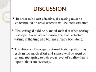  In order to be cost effective, the testing must be
concentrated on areas where it will be most effective.
DISCUSSION
 The testing should be planned such that when testing
is stopped for whatever reason, the most effective
testing in the time allotted has already been done.
 The absence of an organizational testing policy may
result in too much effort and money will be spent on
testing, attempting to achieve a level of quality that is
impossible or unnecessary.
 