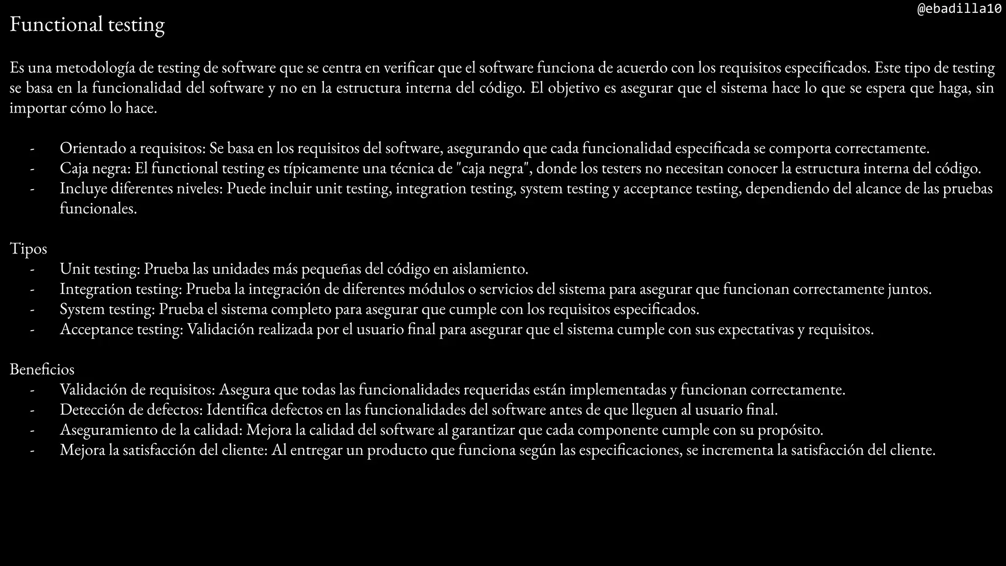 @ebadilla10
Functional testing
Es una metodología de testing de software que se centra en verificar que el software funciona de acuerdo con los requisitos especificados. Este tipo de testing
se basa en la funcionalidad del software y no en la estructura interna del código. El objetivo es asegurar que el sistema hace lo que se espera que haga, sin
importar cómo lo hace.
- Orientado a requisitos: Se basa en los requisitos del software, asegurando que cada funcionalidad especificada se comporta correctamente.
- Caja negra: El functional testing es típicamente una técnica de "caja negra", donde los testers no necesitan conocer la estructura interna del código.
- Incluye diferentes niveles: Puede incluir unit testing, integration testing, system testing y acceptance testing, dependiendo del alcance de las pruebas
funcionales.
Tipos
- Unit testing: Prueba las unidades más pequeñas del código en aislamiento.
- Integration testing: Prueba la integración de diferentes módulos o servicios del sistema para asegurar que funcionan correctamente juntos.
- System testing: Prueba el sistema completo para asegurar que cumple con los requisitos especificados.
- Acceptance testing: Validación realizada por el usuario final para asegurar que el sistema cumple con sus expectativas y requisitos.
Beneficios
- Validación de requisitos: Asegura que todas las funcionalidades requeridas están implementadas y funcionan correctamente.
- Detección de defectos: Identifica defectos en las funcionalidades del software antes de que lleguen al usuario final.
- Aseguramiento de la calidad: Mejora la calidad del software al garantizar que cada componente cumple con su propósito.
- Mejora la satisfacción del cliente: Al entregar un producto que funciona según las especificaciones, se incrementa la satisfacción del cliente.
 