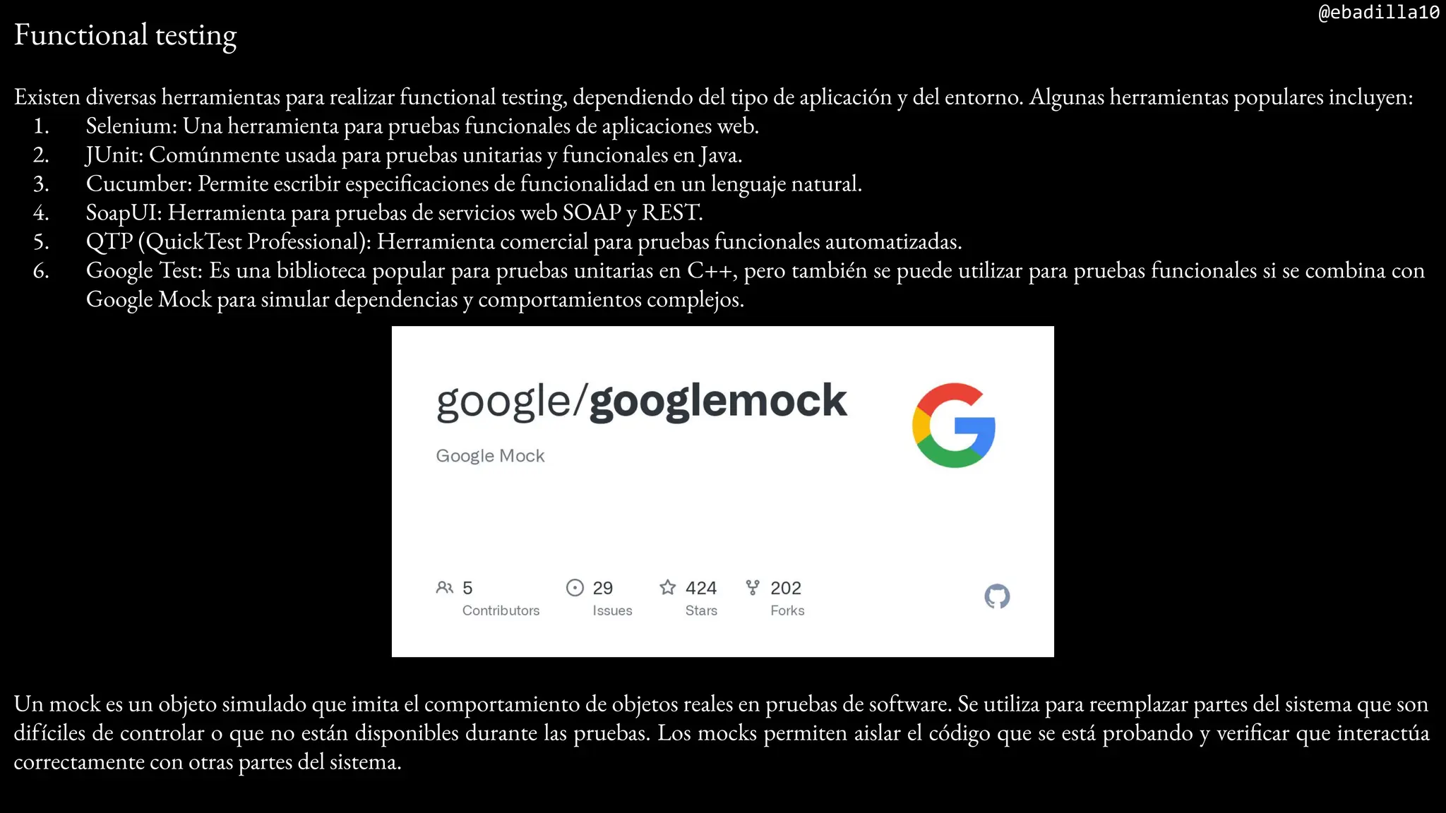@ebadilla10
Functional testing
Existen diversas herramientas para realizar functional testing, dependiendo del tipo de aplicación y del entorno. Algunas herramientas populares incluyen:
1. Selenium: Una herramienta para pruebas funcionales de aplicaciones web.
2. JUnit: Comúnmente usada para pruebas unitarias y funcionales en Java.
3. Cucumber: Permite escribir especificaciones de funcionalidad en un lenguaje natural.
4. SoapUI: Herramienta para pruebas de servicios web SOAP y REST.
5. QTP (QuickTest Professional): Herramienta comercial para pruebas funcionales automatizadas.
6. Google Test: Es una biblioteca popular para pruebas unitarias en C++, pero también se puede utilizar para pruebas funcionales si se combina con
Google Mock para simular dependencias y comportamientos complejos.
Un mock es un objeto simulado que imita el comportamiento de objetos reales en pruebas de software. Se utiliza para reemplazar partes del sistema que son
difíciles de controlar o que no están disponibles durante las pruebas. Los mocks permiten aislar el código que se está probando y verificar que interactúa
correctamente con otras partes del sistema.
 