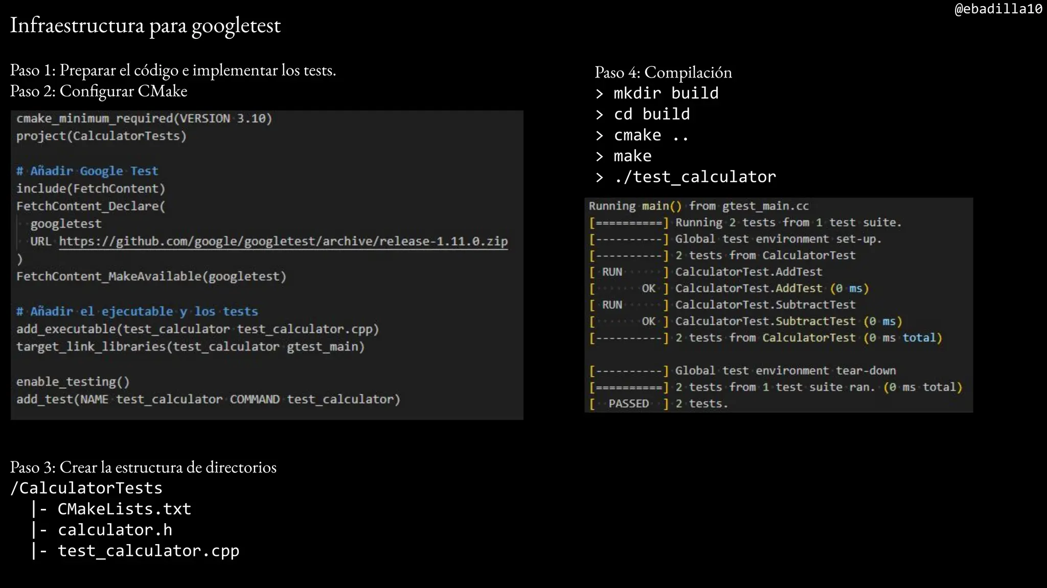 @ebadilla10
Infraestructura para googletest
Paso 1: Preparar el código e implementar los tests.
Paso 2: Configurar CMake
Paso 3: Crear la estructura de directorios
/CalculatorTests
|- CMakeLists.txt
|- calculator.h
|- test_calculator.cpp
Paso 4: Compilación
> mkdir build
> cd build
> cmake ..
> make
> ./test_calculator
 