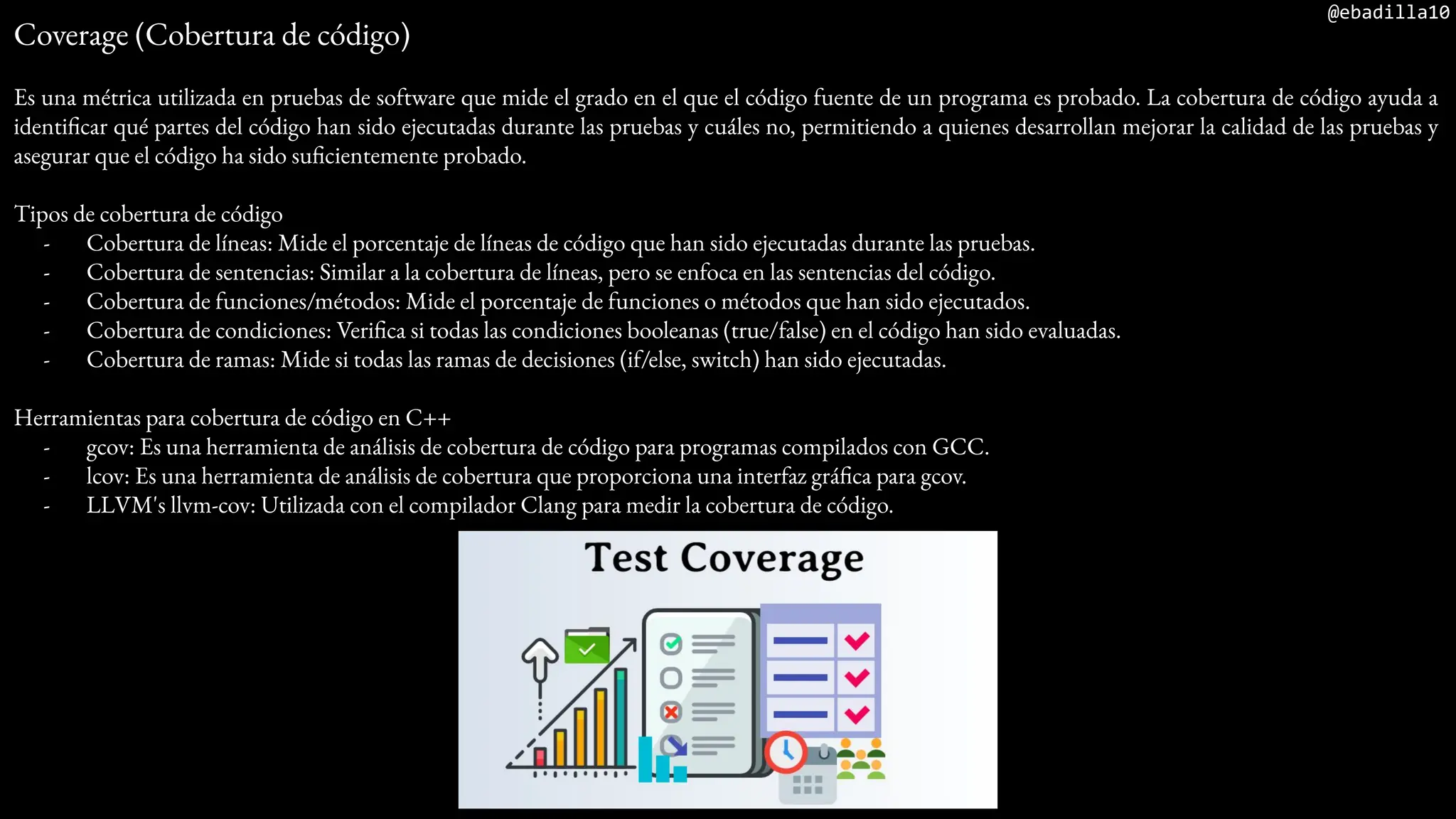 @ebadilla10
Coverage (Cobertura de código)
Es una métrica utilizada en pruebas de software que mide el grado en el que el código fuente de un programa es probado. La cobertura de código ayuda a
identificar qué partes del código han sido ejecutadas durante las pruebas y cuáles no, permitiendo a quienes desarrollan mejorar la calidad de las pruebas y
asegurar que el código ha sido suficientemente probado.
Tipos de cobertura de código
- Cobertura de líneas: Mide el porcentaje de líneas de código que han sido ejecutadas durante las pruebas.
- Cobertura de sentencias: Similar a la cobertura de líneas, pero se enfoca en las sentencias del código.
- Cobertura de funciones/métodos: Mide el porcentaje de funciones o métodos que han sido ejecutados.
- Cobertura de condiciones: Verifica si todas las condiciones booleanas (true/false) en el código han sido evaluadas.
- Cobertura de ramas: Mide si todas las ramas de decisiones (if/else, switch) han sido ejecutadas.
Herramientas para cobertura de código en C++
- gcov: Es una herramienta de análisis de cobertura de código para programas compilados con GCC.
- lcov: Es una herramienta de análisis de cobertura que proporciona una interfaz gráfica para gcov.
- LLVM's llvm-cov: Utilizada con el compilador Clang para medir la cobertura de código.
 