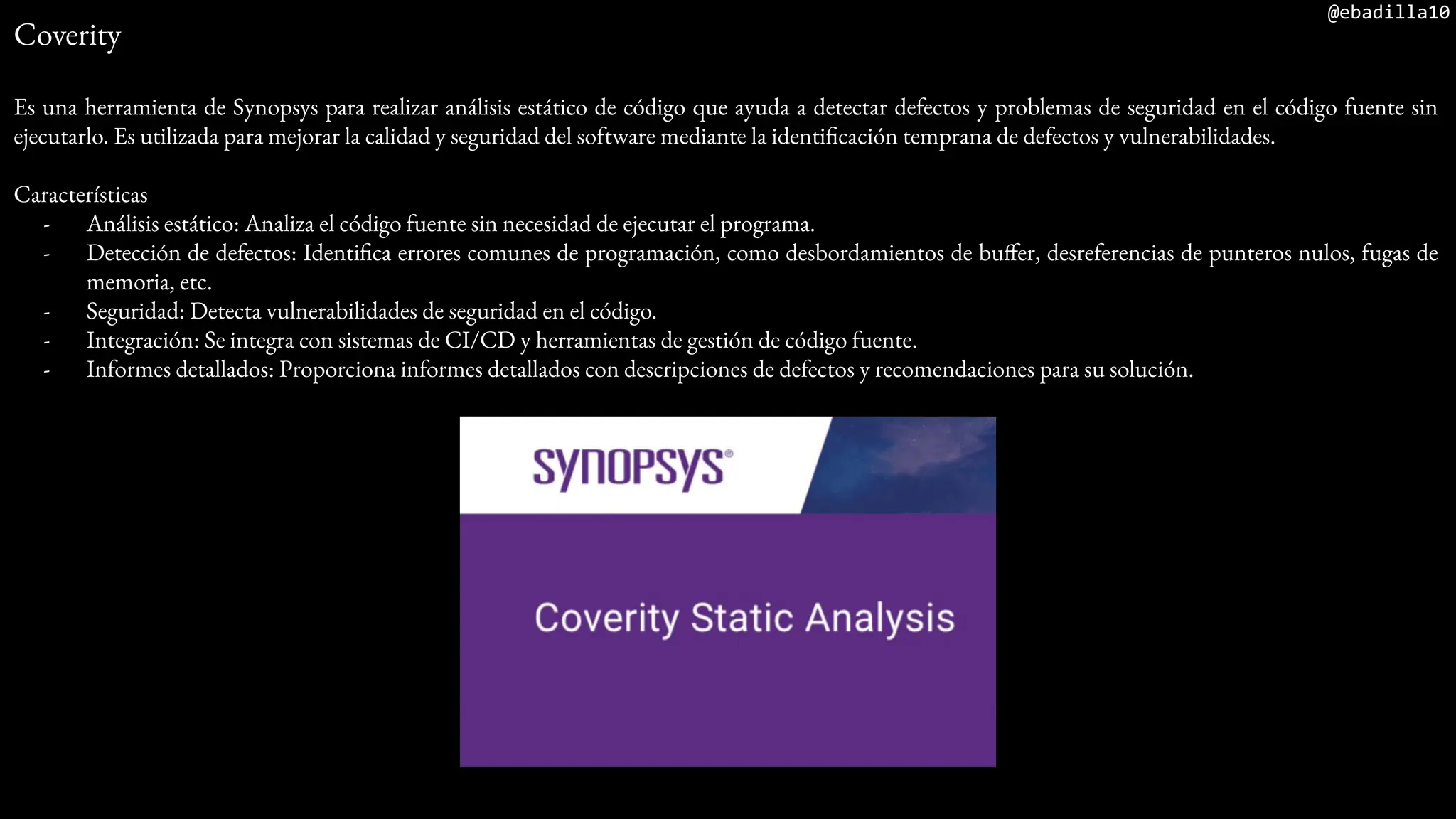 @ebadilla10
Coverity
Es una herramienta de Synopsys para realizar análisis estático de código que ayuda a detectar defectos y problemas de seguridad en el código fuente sin
ejecutarlo. Es utilizada para mejorar la calidad y seguridad del software mediante la identificación temprana de defectos y vulnerabilidades.
Características
- Análisis estático: Analiza el código fuente sin necesidad de ejecutar el programa.
- Detección de defectos: Identifica errores comunes de programación, como desbordamientos de buffer, desreferencias de punteros nulos, fugas de
memoria, etc.
- Seguridad: Detecta vulnerabilidades de seguridad en el código.
- Integración: Se integra con sistemas de CI/CD y herramientas de gestión de código fuente.
- Informes detallados: Proporciona informes detallados con descripciones de defectos y recomendaciones para su solución.
 