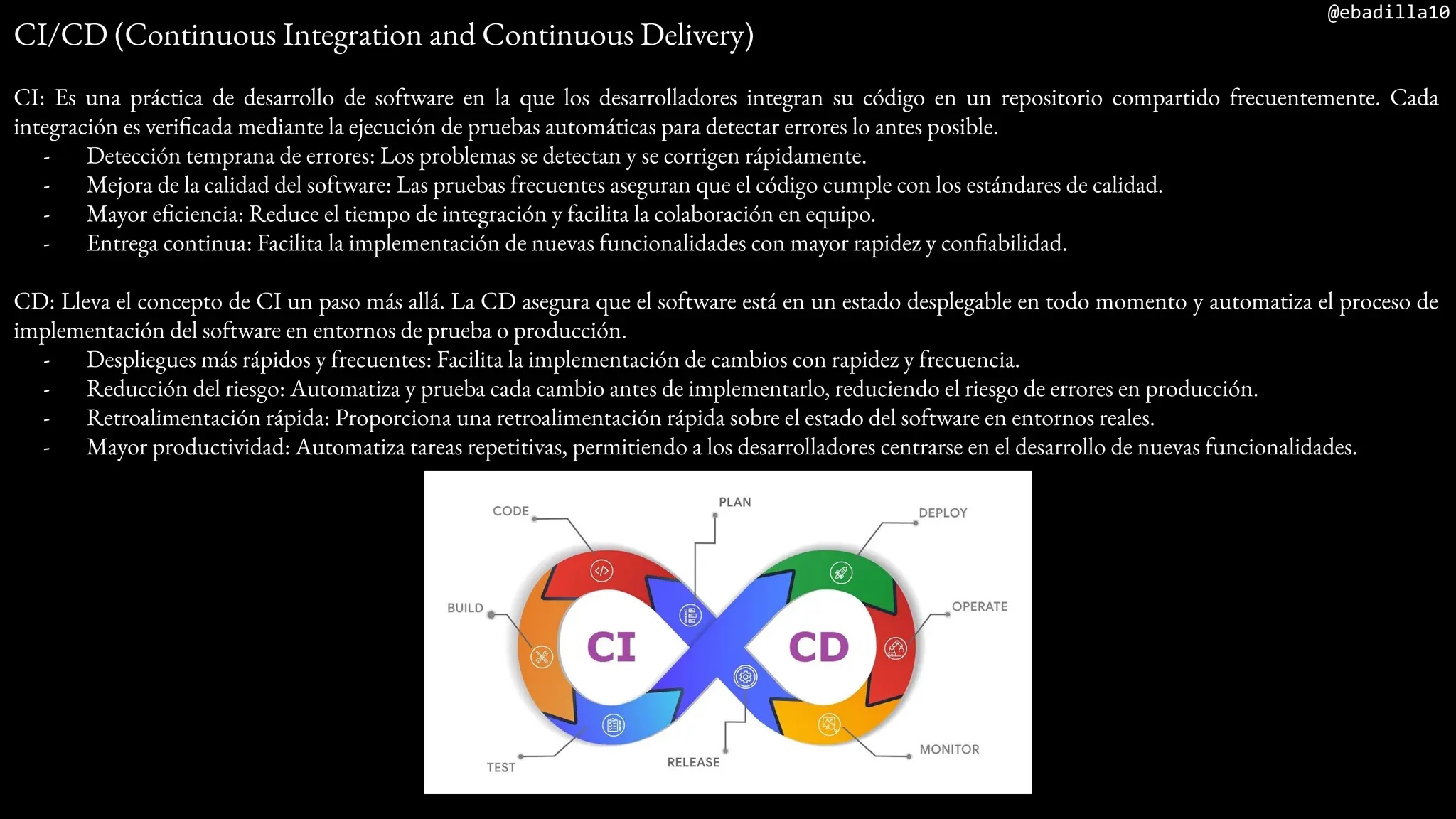@ebadilla10
CI/CD (Continuous Integration and Continuous Delivery)
CI: Es una práctica de desarrollo de software en la que los desarrolladores integran su código en un repositorio compartido frecuentemente. Cada
integración es verificada mediante la ejecución de pruebas automáticas para detectar errores lo antes posible.
- Detección temprana de errores: Los problemas se detectan y se corrigen rápidamente.
- Mejora de la calidad del software: Las pruebas frecuentes aseguran que el código cumple con los estándares de calidad.
- Mayor eficiencia: Reduce el tiempo de integración y facilita la colaboración en equipo.
- Entrega continua: Facilita la implementación de nuevas funcionalidades con mayor rapidez y confiabilidad.
CD: Lleva el concepto de CI un paso más allá. La CD asegura que el software está en un estado desplegable en todo momento y automatiza el proceso de
implementación del software en entornos de prueba o producción.
- Despliegues más rápidos y frecuentes: Facilita la implementación de cambios con rapidez y frecuencia.
- Reducción del riesgo: Automatiza y prueba cada cambio antes de implementarlo, reduciendo el riesgo de errores en producción.
- Retroalimentación rápida: Proporciona una retroalimentación rápida sobre el estado del software en entornos reales.
- Mayor productividad: Automatiza tareas repetitivas, permitiendo a los desarrolladores centrarse en el desarrollo de nuevas funcionalidades.
 