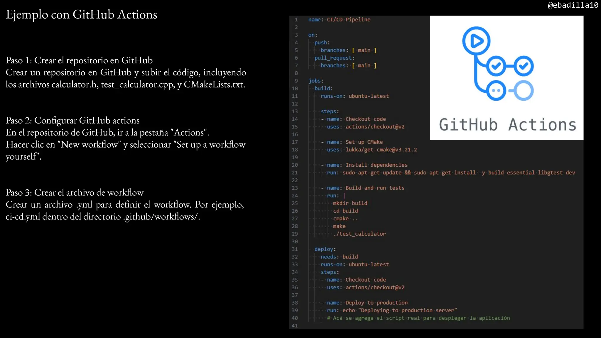 @ebadilla10
Ejemplo con GitHub Actions
Paso 1: Crear el repositorio en GitHub
Crear un repositorio en GitHub y subir el código, incluyendo
los archivos calculator.h, test_calculator.cpp, y CMakeLists.txt.
Paso 2: Configurar GitHub actions
En el repositorio de GitHub, ir a la pestaña "Actions".
Hacer clic en "New workflow" y seleccionar "Set up a workflow
yourself".
Paso 3: Crear el archivo de workflow
Crear un archivo .yml para definir el workflow. Por ejemplo,
ci-cd.yml dentro del directorio .github/workflows/.
 
