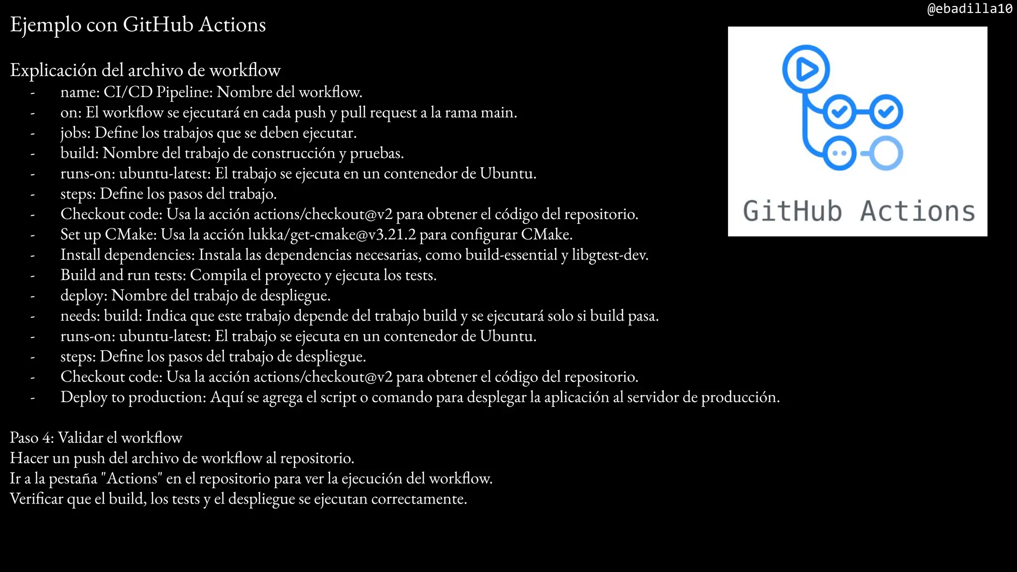 @ebadilla10
Ejemplo con GitHub Actions
Explicación del archivo de workflow
- name: CI/CD Pipeline: Nombre del workflow.
- on: El workflow se ejecutará en cada push y pull request a la rama main.
- jobs: Define los trabajos que se deben ejecutar.
- build: Nombre del trabajo de construcción y pruebas.
- runs-on: ubuntu-latest: El trabajo se ejecuta en un contenedor de Ubuntu.
- steps: Define los pasos del trabajo.
- Checkout code: Usa la acción actions/checkout@v2 para obtener el código del repositorio.
- Set up CMake: Usa la acción lukka/get-cmake@v3.21.2 para configurar CMake.
- Install dependencies: Instala las dependencias necesarias, como build-essential y libgtest-dev.
- Build and run tests: Compila el proyecto y ejecuta los tests.
- deploy: Nombre del trabajo de despliegue.
- needs: build: Indica que este trabajo depende del trabajo build y se ejecutará solo si build pasa.
- runs-on: ubuntu-latest: El trabajo se ejecuta en un contenedor de Ubuntu.
- steps: Define los pasos del trabajo de despliegue.
- Checkout code: Usa la acción actions/checkout@v2 para obtener el código del repositorio.
- Deploy to production: Aquí se agrega el script o comando para desplegar la aplicación al servidor de producción.
Paso 4: Validar el workflow
Hacer un push del archivo de workflow al repositorio.
Ir a la pestaña "Actions" en el repositorio para ver la ejecución del workflow.
Verificar que el build, los tests y el despliegue se ejecutan correctamente.
 