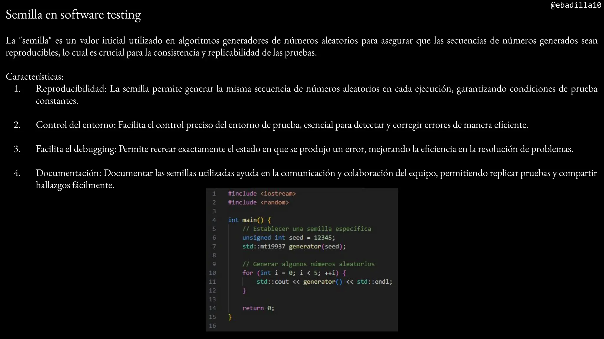 @ebadilla10
Semilla en software testing
La "semilla" es un valor inicial utilizado en algoritmos generadores de números aleatorios para asegurar que las secuencias de números generados sean
reproducibles, lo cual es crucial para la consistencia y replicabilidad de las pruebas.
Características:
1. Reproducibilidad: La semilla permite generar la misma secuencia de números aleatorios en cada ejecución, garantizando condiciones de prueba
constantes.
2. Control del entorno: Facilita el control preciso del entorno de prueba, esencial para detectar y corregir errores de manera eficiente.
3. Facilita el debugging: Permite recrear exactamente el estado en que se produjo un error, mejorando la eficiencia en la resolución de problemas.
4. Documentación: Documentar las semillas utilizadas ayuda en la comunicación y colaboración del equipo, permitiendo replicar pruebas y compartir
hallazgos fácilmente.
 