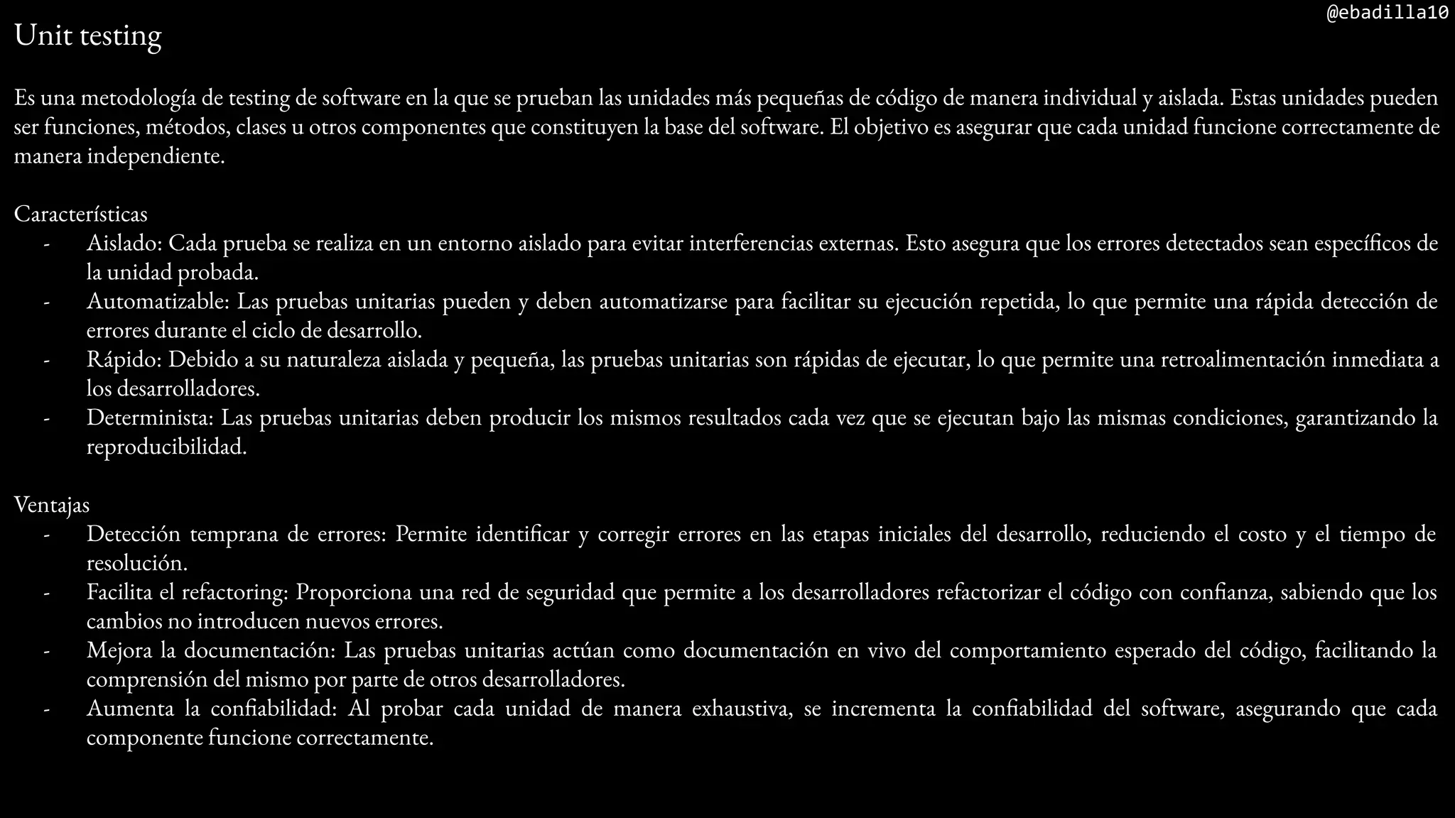 @ebadilla10
Unit testing
Es una metodología de testing de software en la que se prueban las unidades más pequeñas de código de manera individual y aislada. Estas unidades pueden
ser funciones, métodos, clases u otros componentes que constituyen la base del software. El objetivo es asegurar que cada unidad funcione correctamente de
manera independiente.
Características
- Aislado: Cada prueba se realiza en un entorno aislado para evitar interferencias externas. Esto asegura que los errores detectados sean específicos de
la unidad probada.
- Automatizable: Las pruebas unitarias pueden y deben automatizarse para facilitar su ejecución repetida, lo que permite una rápida detección de
errores durante el ciclo de desarrollo.
- Rápido: Debido a su naturaleza aislada y pequeña, las pruebas unitarias son rápidas de ejecutar, lo que permite una retroalimentación inmediata a
los desarrolladores.
- Determinista: Las pruebas unitarias deben producir los mismos resultados cada vez que se ejecutan bajo las mismas condiciones, garantizando la
reproducibilidad.
Ventajas
- Detección temprana de errores: Permite identificar y corregir errores en las etapas iniciales del desarrollo, reduciendo el costo y el tiempo de
resolución.
- Facilita el refactoring: Proporciona una red de seguridad que permite a los desarrolladores refactorizar el código con confianza, sabiendo que los
cambios no introducen nuevos errores.
- Mejora la documentación: Las pruebas unitarias actúan como documentación en vivo del comportamiento esperado del código, facilitando la
comprensión del mismo por parte de otros desarrolladores.
- Aumenta la confiabilidad: Al probar cada unidad de manera exhaustiva, se incrementa la confiabilidad del software, asegurando que cada
componente funcione correctamente.
 