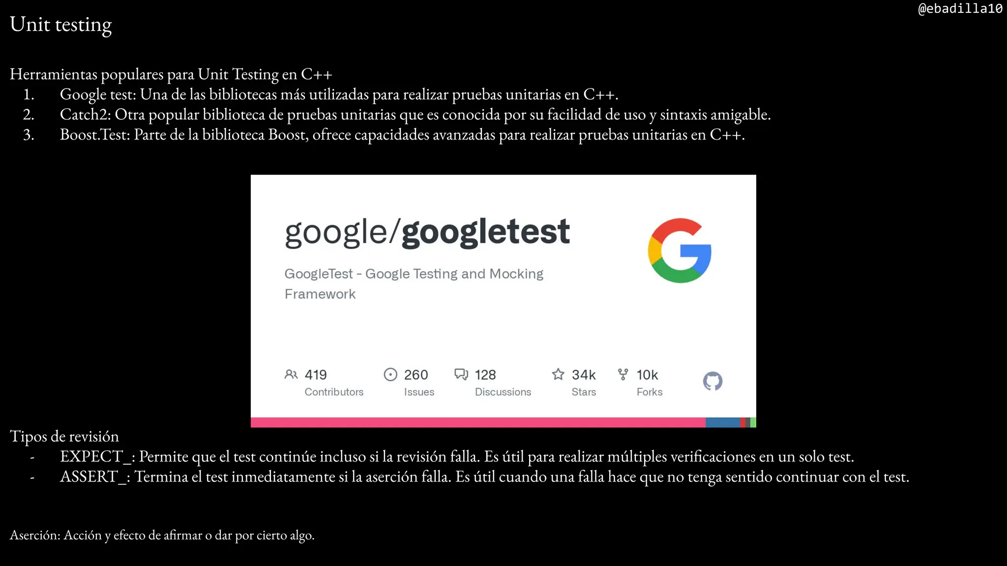 @ebadilla10
Unit testing
Herramientas populares para Unit Testing en C++
1. Google test: Una de las bibliotecas más utilizadas para realizar pruebas unitarias en C++.
2. Catch2: Otra popular biblioteca de pruebas unitarias que es conocida por su facilidad de uso y sintaxis amigable.
3. Boost.Test: Parte de la biblioteca Boost, ofrece capacidades avanzadas para realizar pruebas unitarias en C++.
Tipos de revisión
- EXPECT_: Permite que el test continúe incluso si la revisión falla. Es útil para realizar múltiples verificaciones en un solo test.
- ASSERT_: Termina el test inmediatamente si la aserción falla. Es útil cuando una falla hace que no tenga sentido continuar con el test.
Aserción: Acción y efecto de afirmar o dar por cierto algo.
 