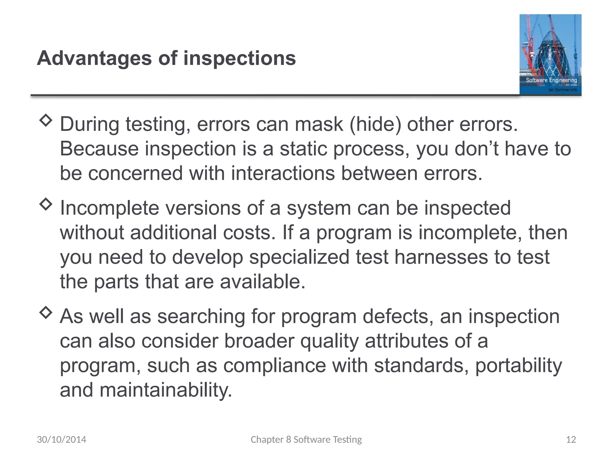Chapter 8 Software Testing 12
Advantages of inspections
 During testing, errors can mask (hide) other errors.
Because inspection is a static process, you don’t have to
be concerned with interactions between errors.
 Incomplete versions of a system can be inspected
without additional costs. If a program is incomplete, then
you need to develop specialized test harnesses to test
the parts that are available.
 As well as searching for program defects, an inspection
can also consider broader quality attributes of a
program, such as compliance with standards, portability
and maintainability.
30/10/2014
 