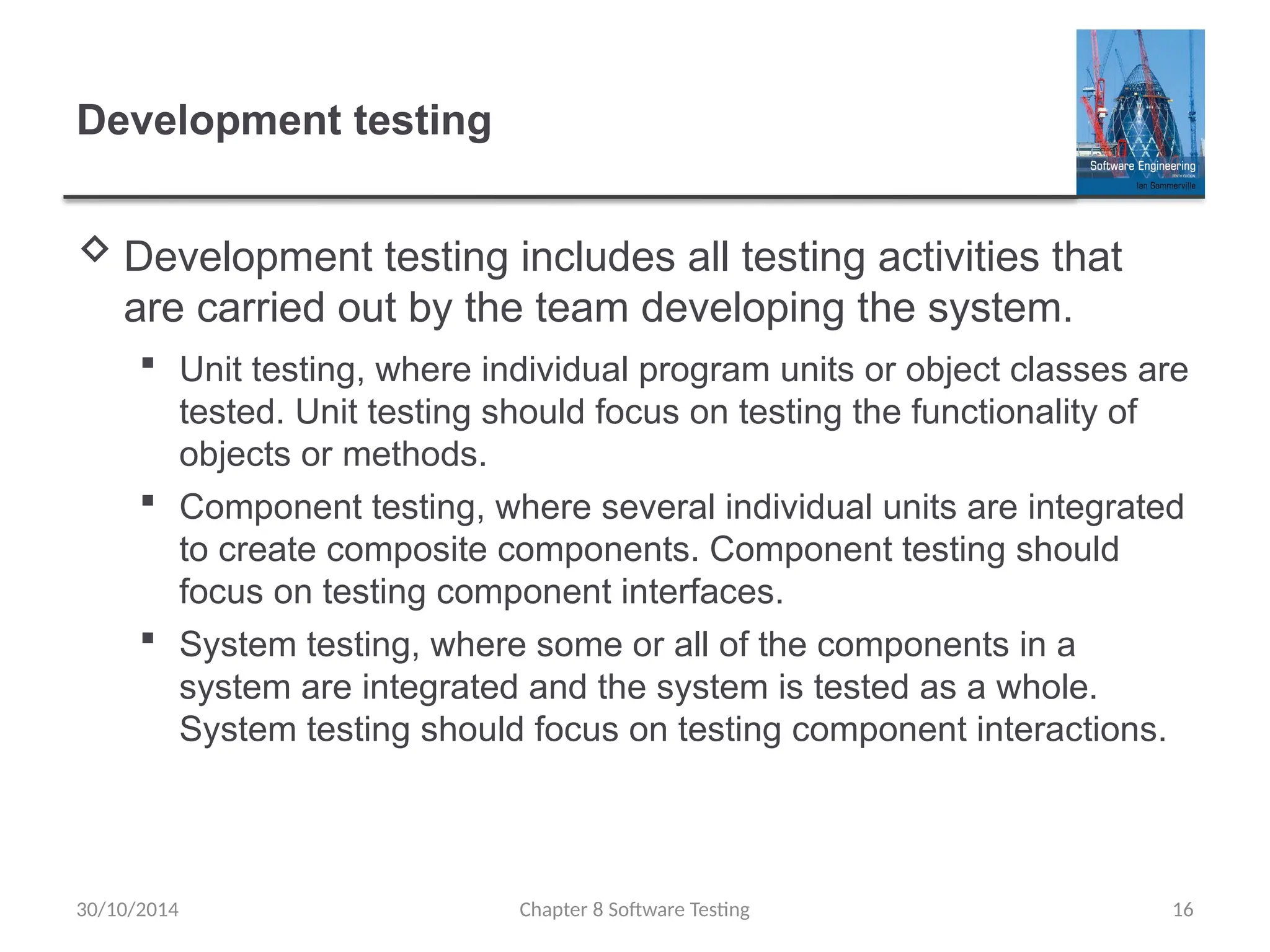 Chapter 8 Software Testing 16
Development testing
 Development testing includes all testing activities that
are carried out by the team developing the system.
 Unit testing, where individual program units or object classes are
tested. Unit testing should focus on testing the functionality of
objects or methods.
 Component testing, where several individual units are integrated
to create composite components. Component testing should
focus on testing component interfaces.
 System testing, where some or all of the components in a
system are integrated and the system is tested as a whole.
System testing should focus on testing component interactions.
30/10/2014
 