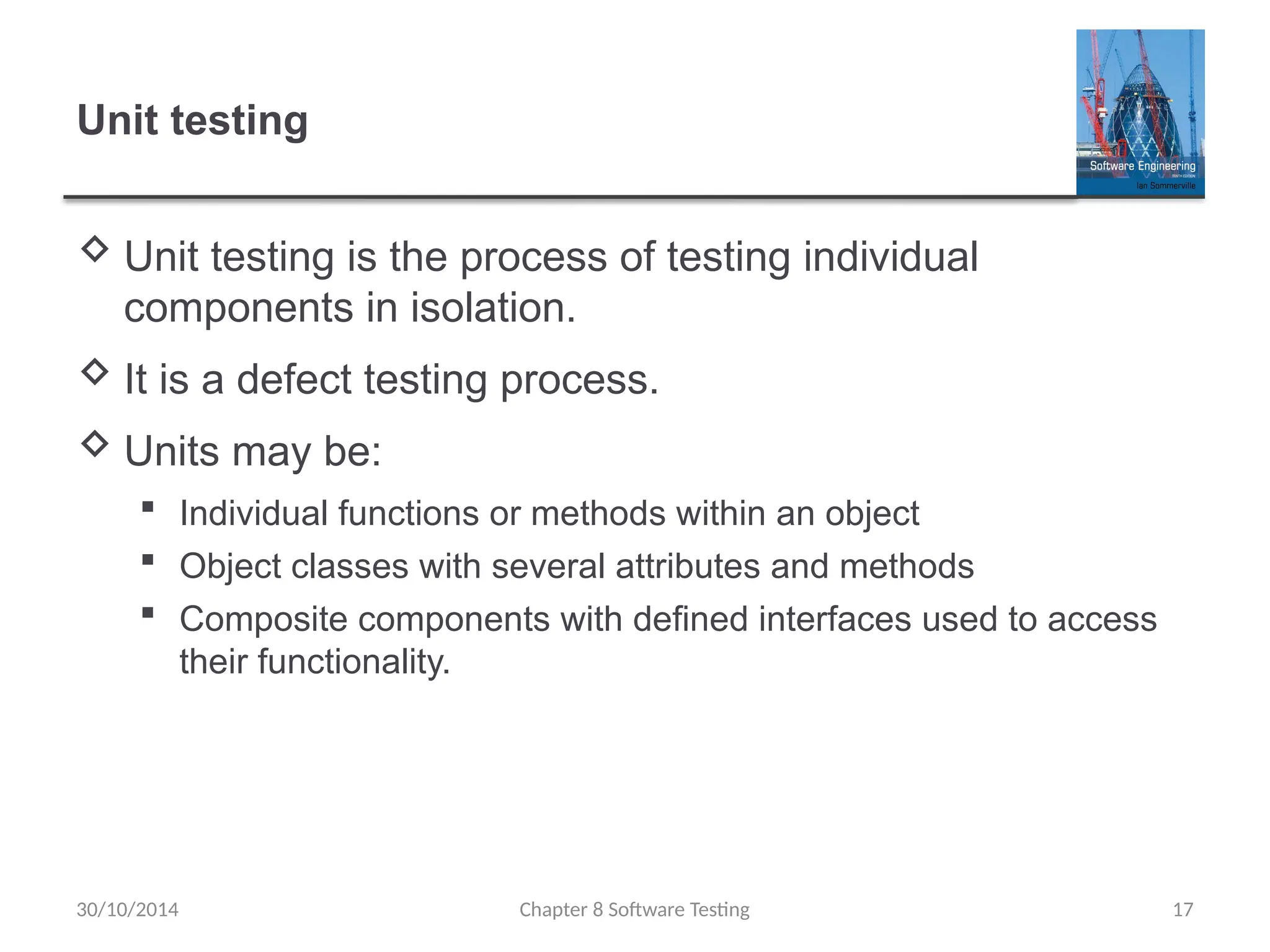 Chapter 8 Software Testing 17
Unit testing
 Unit testing is the process of testing individual
components in isolation.
 It is a defect testing process.
 Units may be:
 Individual functions or methods within an object
 Object classes with several attributes and methods
 Composite components with defined interfaces used to access
their functionality.
30/10/2014
 