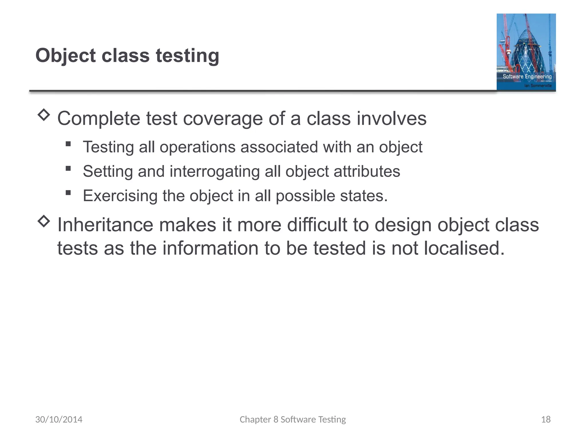 Chapter 8 Software Testing 18
Object class testing
 Complete test coverage of a class involves
 Testing all operations associated with an object
 Setting and interrogating all object attributes
 Exercising the object in all possible states.
 Inheritance makes it more difficult to design object class
tests as the information to be tested is not localised.
30/10/2014
 