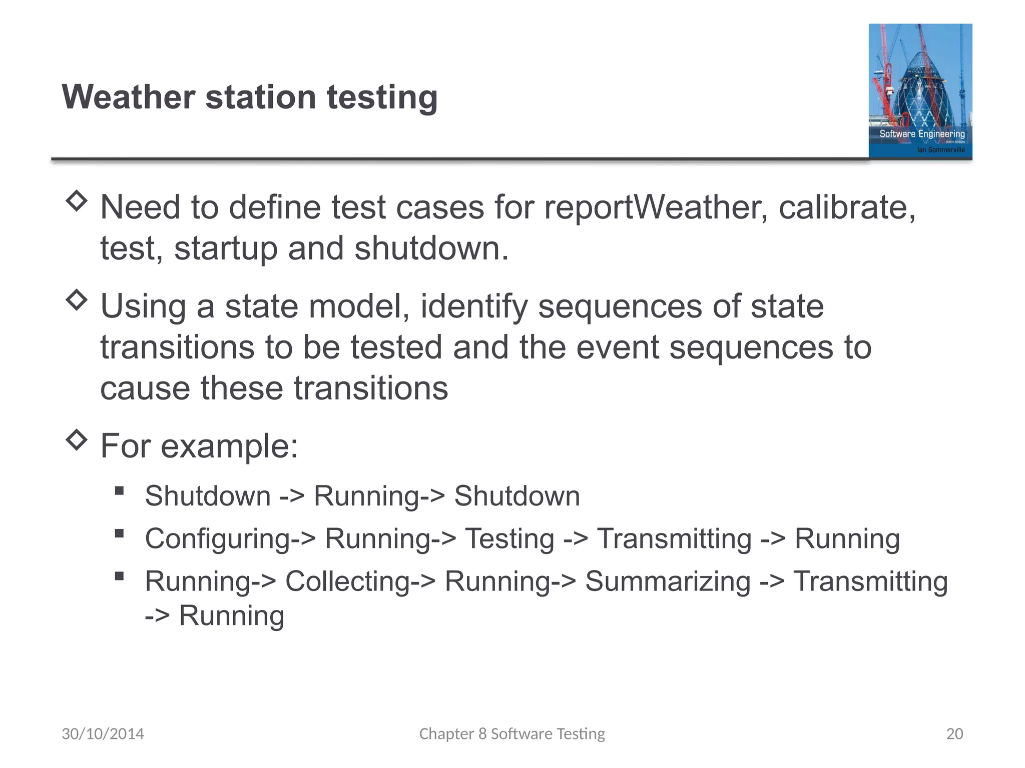 Chapter 8 Software Testing 20
Weather station testing
 Need to define test cases for reportWeather, calibrate,
test, startup and shutdown.
 Using a state model, identify sequences of state
transitions to be tested and the event sequences to
cause these transitions
 For example:
 Shutdown -> Running-> Shutdown
 Configuring-> Running-> Testing -> Transmitting -> Running
 Running-> Collecting-> Running-> Summarizing -> Transmitting
-> Running
30/10/2014
 