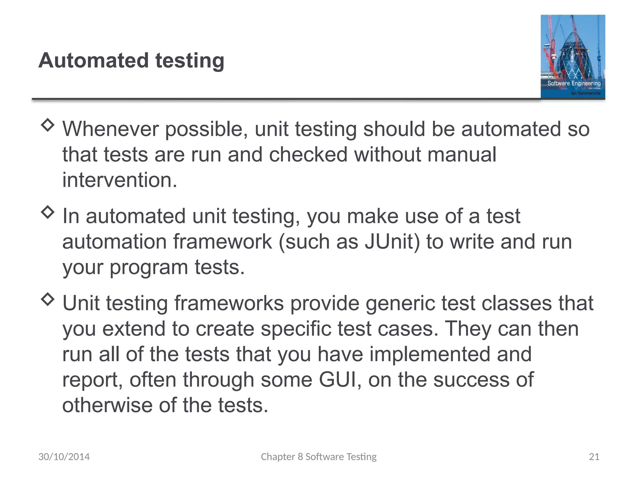 Chapter 8 Software Testing 21
Automated testing
 Whenever possible, unit testing should be automated so
that tests are run and checked without manual
intervention.
 In automated unit testing, you make use of a test
automation framework (such as JUnit) to write and run
your program tests.
 Unit testing frameworks provide generic test classes that
you extend to create specific test cases. They can then
run all of the tests that you have implemented and
report, often through some GUI, on the success of
otherwise of the tests.
30/10/2014
 