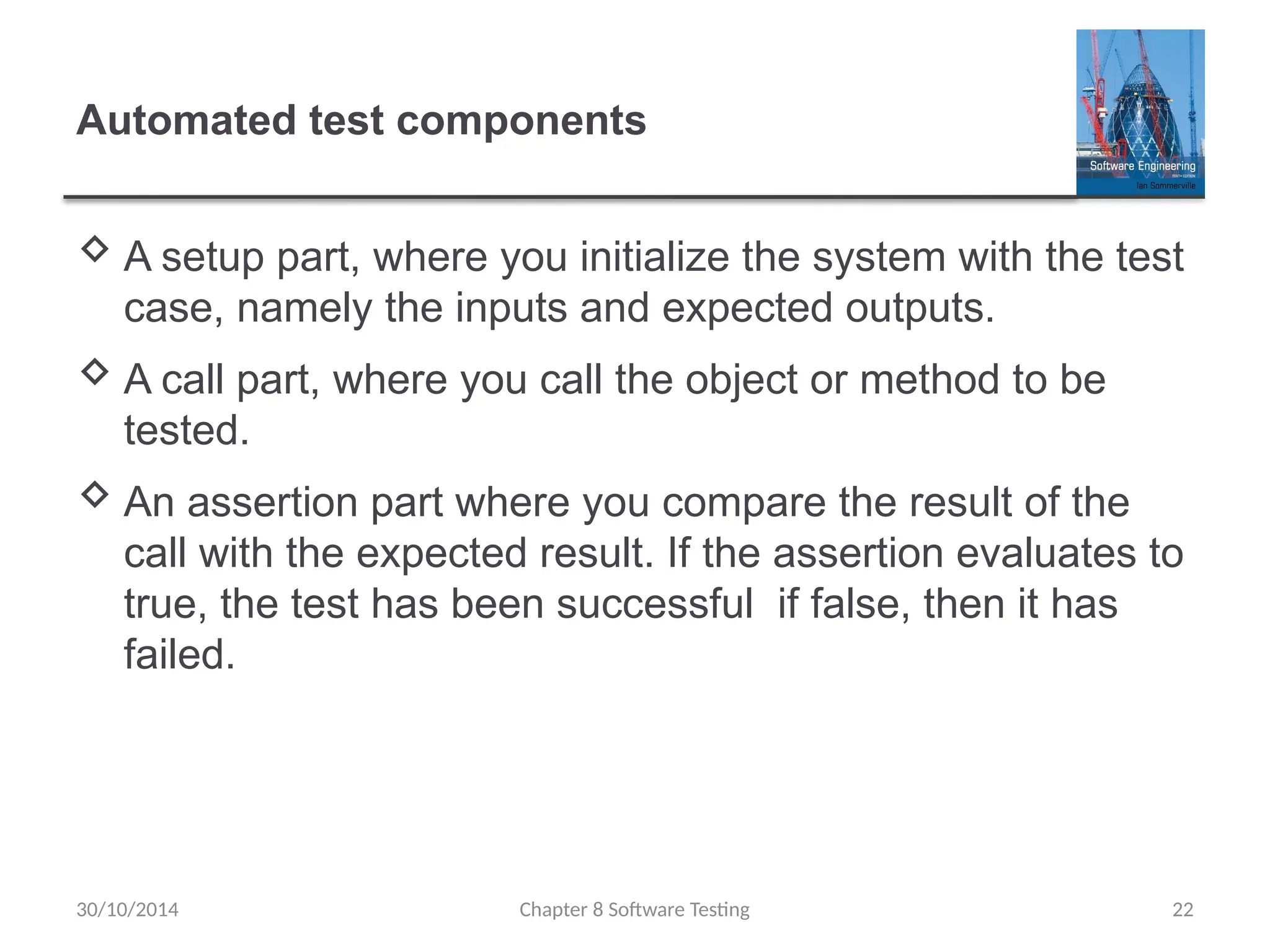Chapter 8 Software Testing 22
Automated test components
 A setup part, where you initialize the system with the test
case, namely the inputs and expected outputs.
 A call part, where you call the object or method to be
tested.
 An assertion part where you compare the result of the
call with the expected result. If the assertion evaluates to
true, the test has been successful if false, then it has
failed.
30/10/2014
 