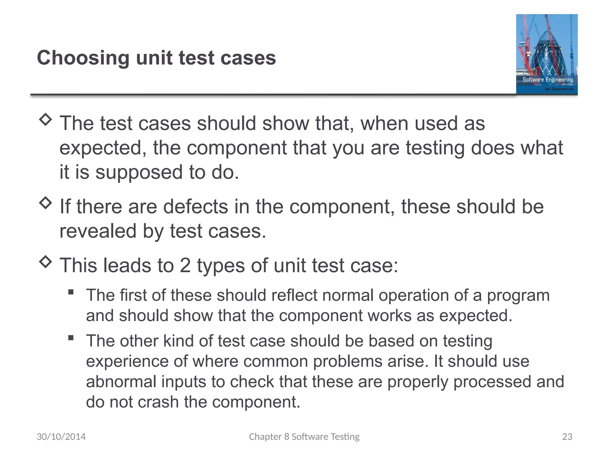 Chapter 8 Software Testing 23
Choosing unit test cases
 The test cases should show that, when used as
expected, the component that you are testing does what
it is supposed to do.
 If there are defects in the component, these should be
revealed by test cases.
 This leads to 2 types of unit test case:
 The first of these should reflect normal operation of a program
and should show that the component works as expected.
 The other kind of test case should be based on testing
experience of where common problems arise. It should use
abnormal inputs to check that these are properly processed and
do not crash the component.
30/10/2014
 