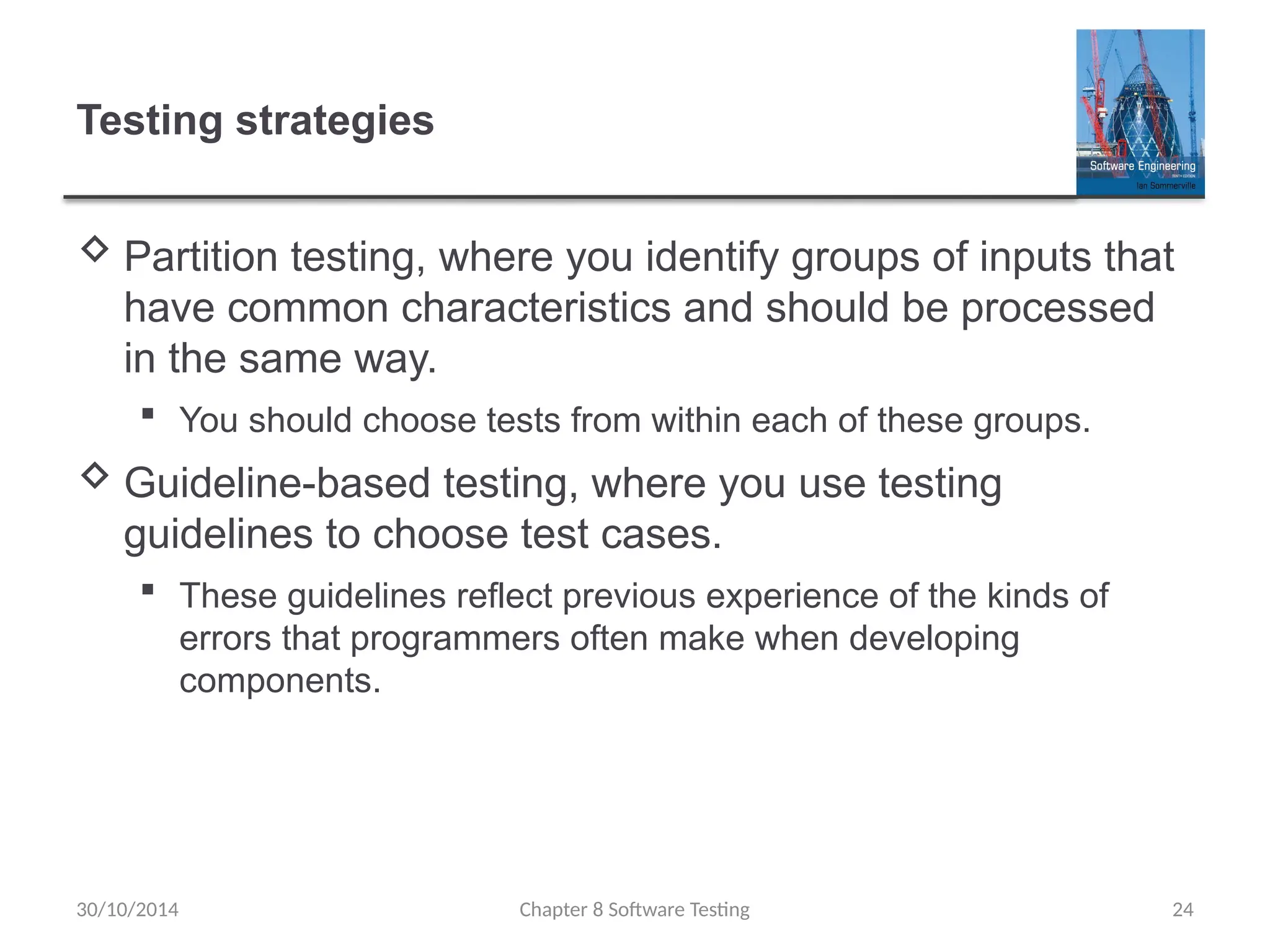 Chapter 8 Software Testing 24
Testing strategies
 Partition testing, where you identify groups of inputs that
have common characteristics and should be processed
in the same way.
 You should choose tests from within each of these groups.
 Guideline-based testing, where you use testing
guidelines to choose test cases.
 These guidelines reflect previous experience of the kinds of
errors that programmers often make when developing
components.
30/10/2014
 