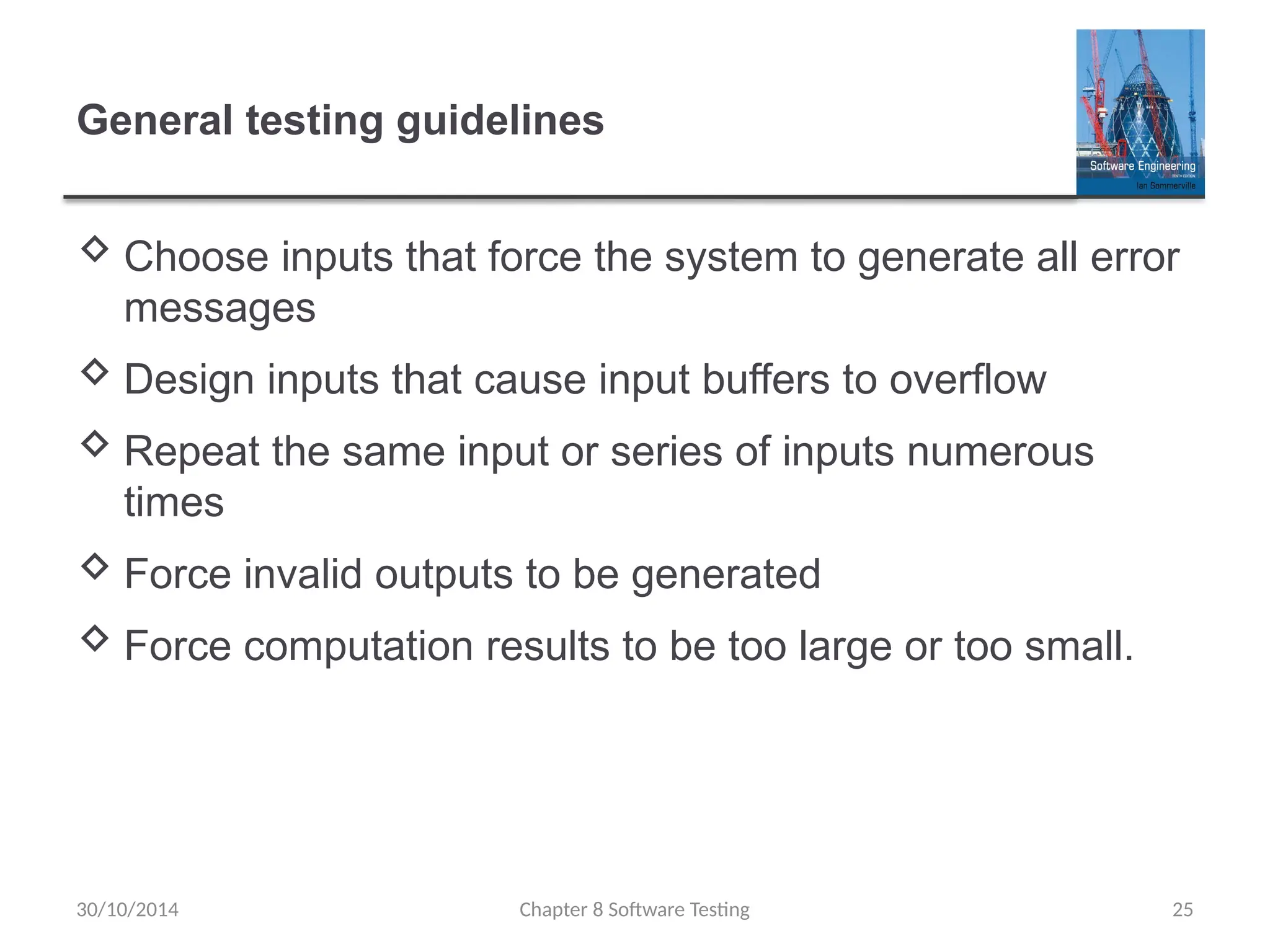 Chapter 8 Software Testing 25
General testing guidelines
 Choose inputs that force the system to generate all error
messages
 Design inputs that cause input buffers to overflow
 Repeat the same input or series of inputs numerous
times
 Force invalid outputs to be generated
 Force computation results to be too large or too small.
30/10/2014
 