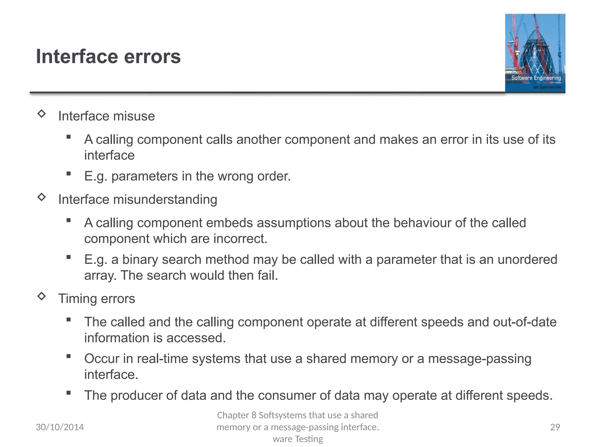 29
Interface errors
 Interface misuse
 A calling component calls another component and makes an error in its use of its
interface
 E.g. parameters in the wrong order.
 Interface misunderstanding
 A calling component embeds assumptions about the behaviour of the called
component which are incorrect.
 E.g. a binary search method may be called with a parameter that is an unordered
array. The search would then fail.
 Timing errors
 The called and the calling component operate at different speeds and out-of-date
information is accessed.
 Occur in real-time systems that use a shared memory or a message-passing
interface.
 The producer of data and the consumer of data may operate at different speeds.
Chapter 8 Softsystems that use a shared
memory or a message-passing interface.
ware Testing
30/10/2014
 