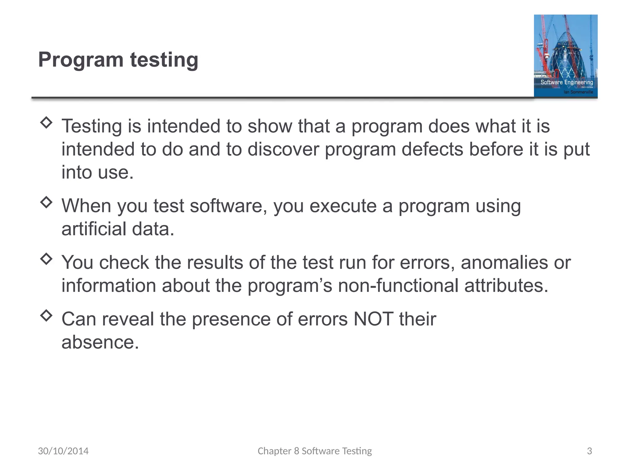 Chapter 8 Software Testing 3
Program testing
 Testing is intended to show that a program does what it is
intended to do and to discover program defects before it is put
into use.
 When you test software, you execute a program using
artificial data.
 You check the results of the test run for errors, anomalies or
information about the program’s non-functional attributes.
 Can reveal the presence of errors NOT their
absence.
30/10/2014
 