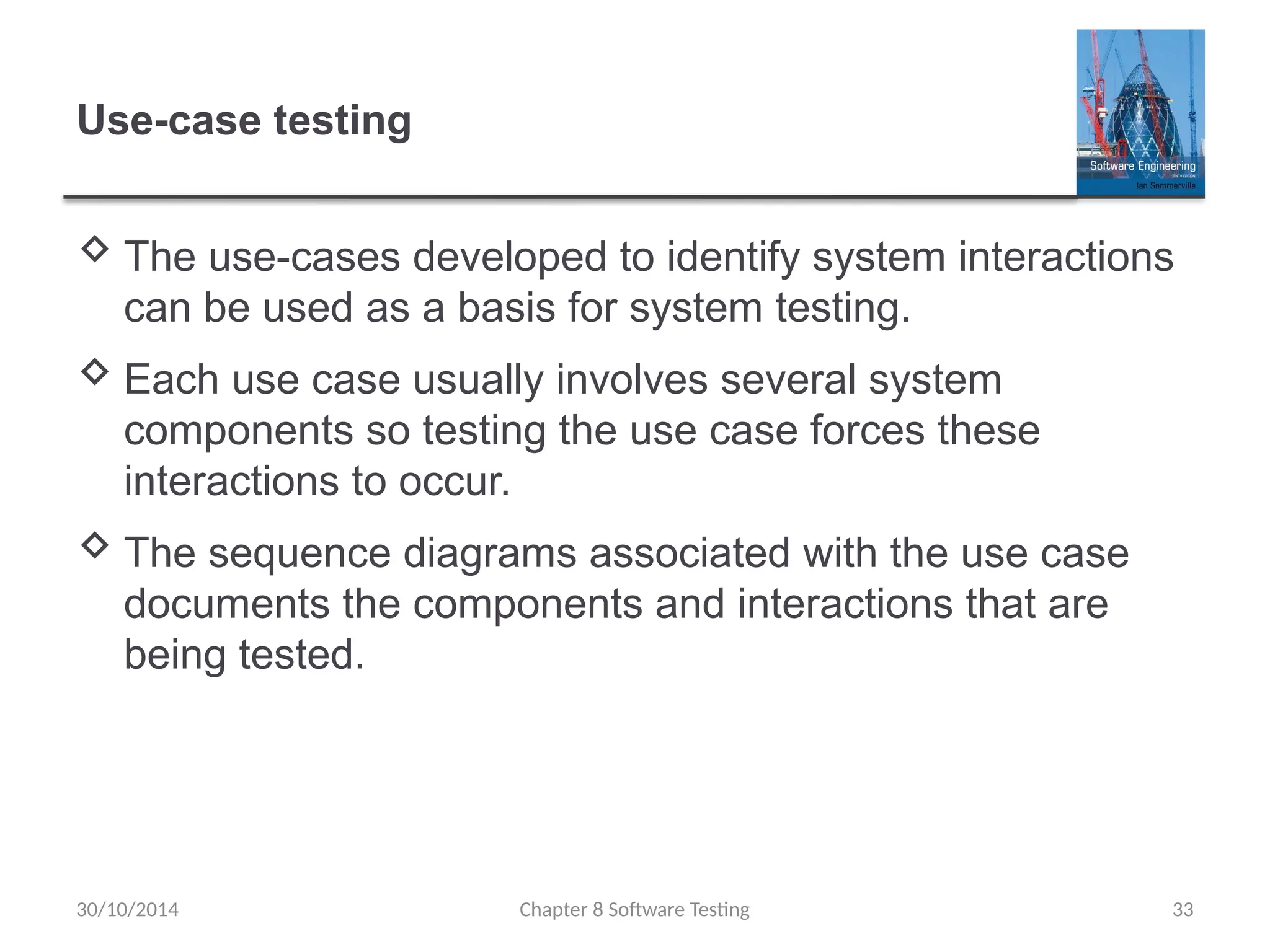 Chapter 8 Software Testing 33
Use-case testing
 The use-cases developed to identify system interactions
can be used as a basis for system testing.
 Each use case usually involves several system
components so testing the use case forces these
interactions to occur.
 The sequence diagrams associated with the use case
documents the components and interactions that are
being tested.
30/10/2014
 