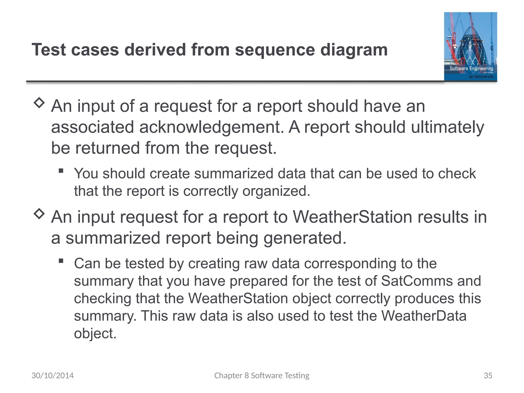 Chapter 8 Software Testing 35
Test cases derived from sequence diagram
 An input of a request for a report should have an
associated acknowledgement. A report should ultimately
be returned from the request.
 You should create summarized data that can be used to check
that the report is correctly organized.
 An input request for a report to WeatherStation results in
a summarized report being generated.
 Can be tested by creating raw data corresponding to the
summary that you have prepared for the test of SatComms and
checking that the WeatherStation object correctly produces this
summary. This raw data is also used to test the WeatherData
object.
30/10/2014
 
