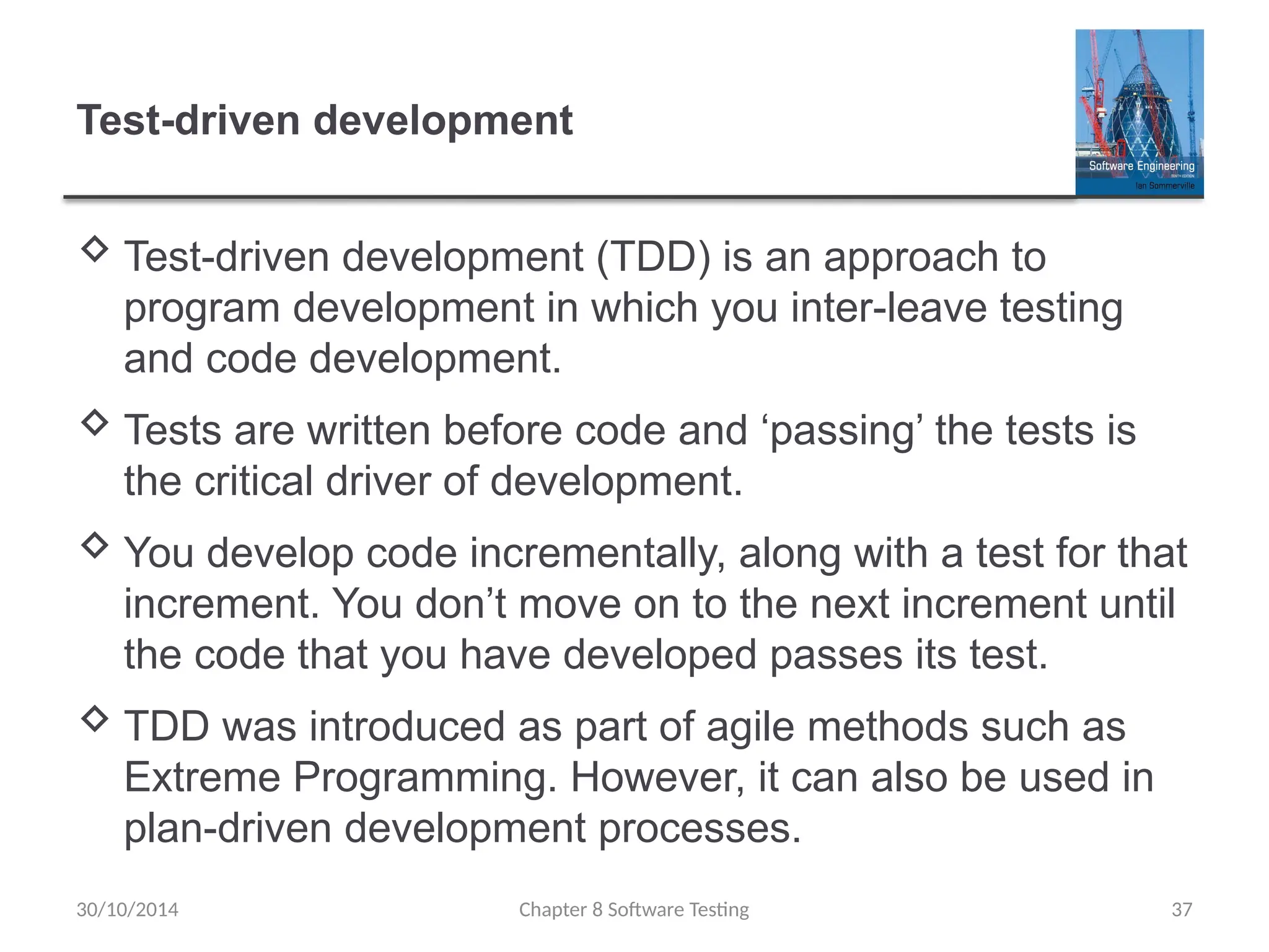 Chapter 8 Software Testing 37
Test-driven development
 Test-driven development (TDD) is an approach to
program development in which you inter-leave testing
and code development.
 Tests are written before code and ‘passing’ the tests is
the critical driver of development.
 You develop code incrementally, along with a test for that
increment. You don’t move on to the next increment until
the code that you have developed passes its test.
 TDD was introduced as part of agile methods such as
Extreme Programming. However, it can also be used in
plan-driven development processes.
30/10/2014
 