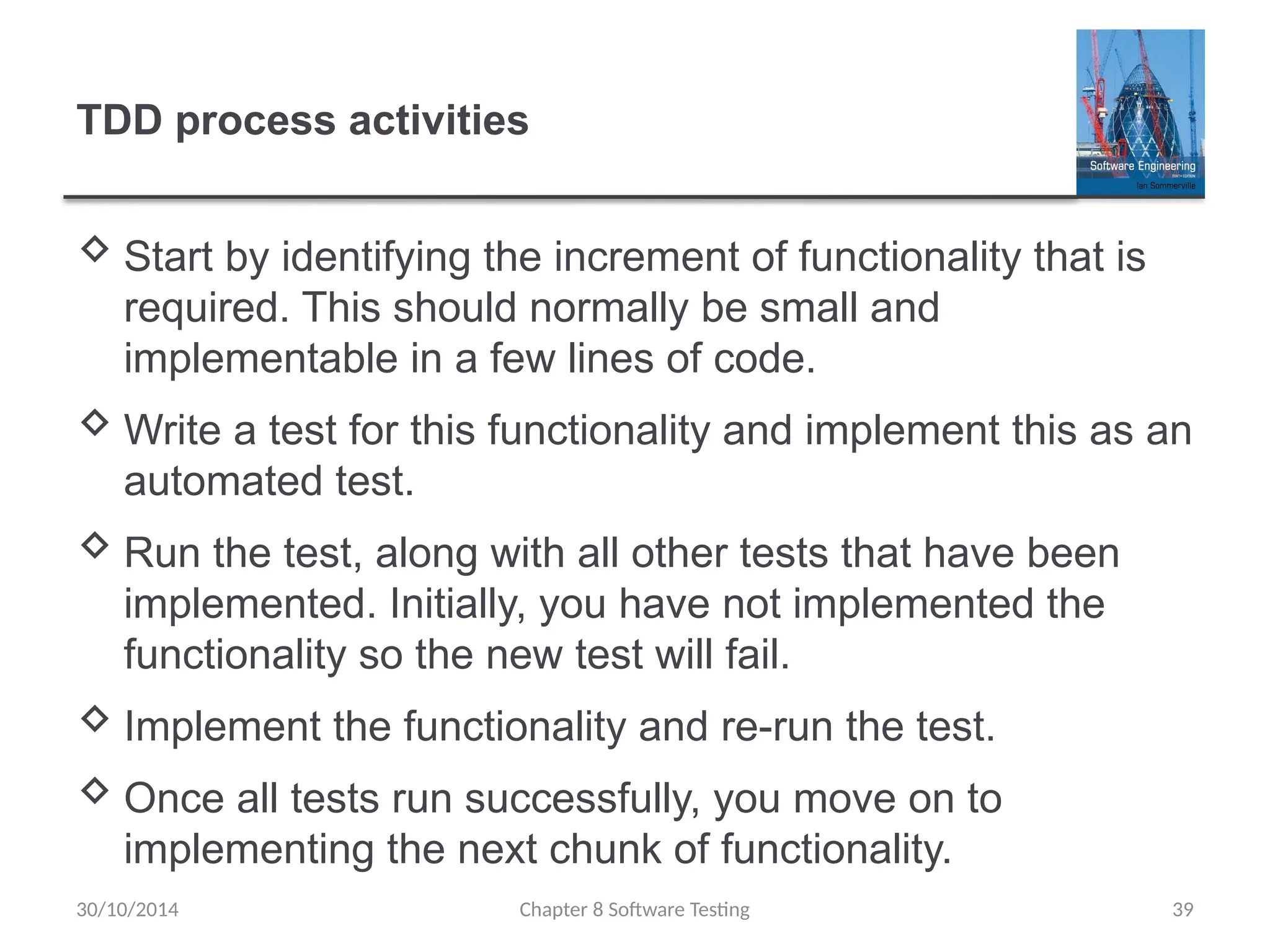 Chapter 8 Software Testing 39
TDD process activities
 Start by identifying the increment of functionality that is
required. This should normally be small and
implementable in a few lines of code.
 Write a test for this functionality and implement this as an
automated test.
 Run the test, along with all other tests that have been
implemented. Initially, you have not implemented the
functionality so the new test will fail.
 Implement the functionality and re-run the test.
 Once all tests run successfully, you move on to
implementing the next chunk of functionality.
30/10/2014
 