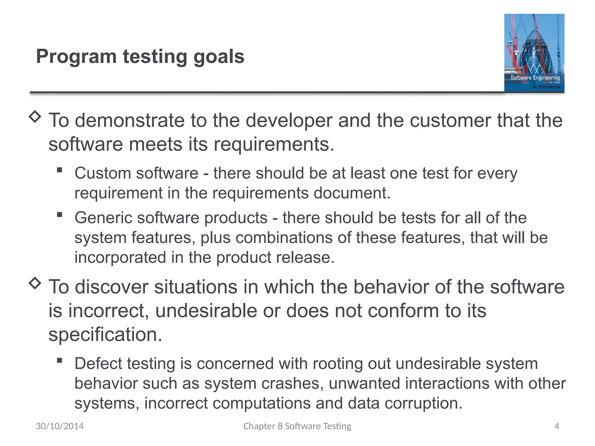 Chapter 8 Software Testing 4
Program testing goals
 To demonstrate to the developer and the customer that the
software meets its requirements.
 Custom software - there should be at least one test for every
requirement in the requirements document.
 Generic software products - there should be tests for all of the
system features, plus combinations of these features, that will be
incorporated in the product release.
 To discover situations in which the behavior of the software
is incorrect, undesirable or does not conform to its
specification.
 Defect testing is concerned with rooting out undesirable system
behavior such as system crashes, unwanted interactions with other
systems, incorrect computations and data corruption.
30/10/2014
 