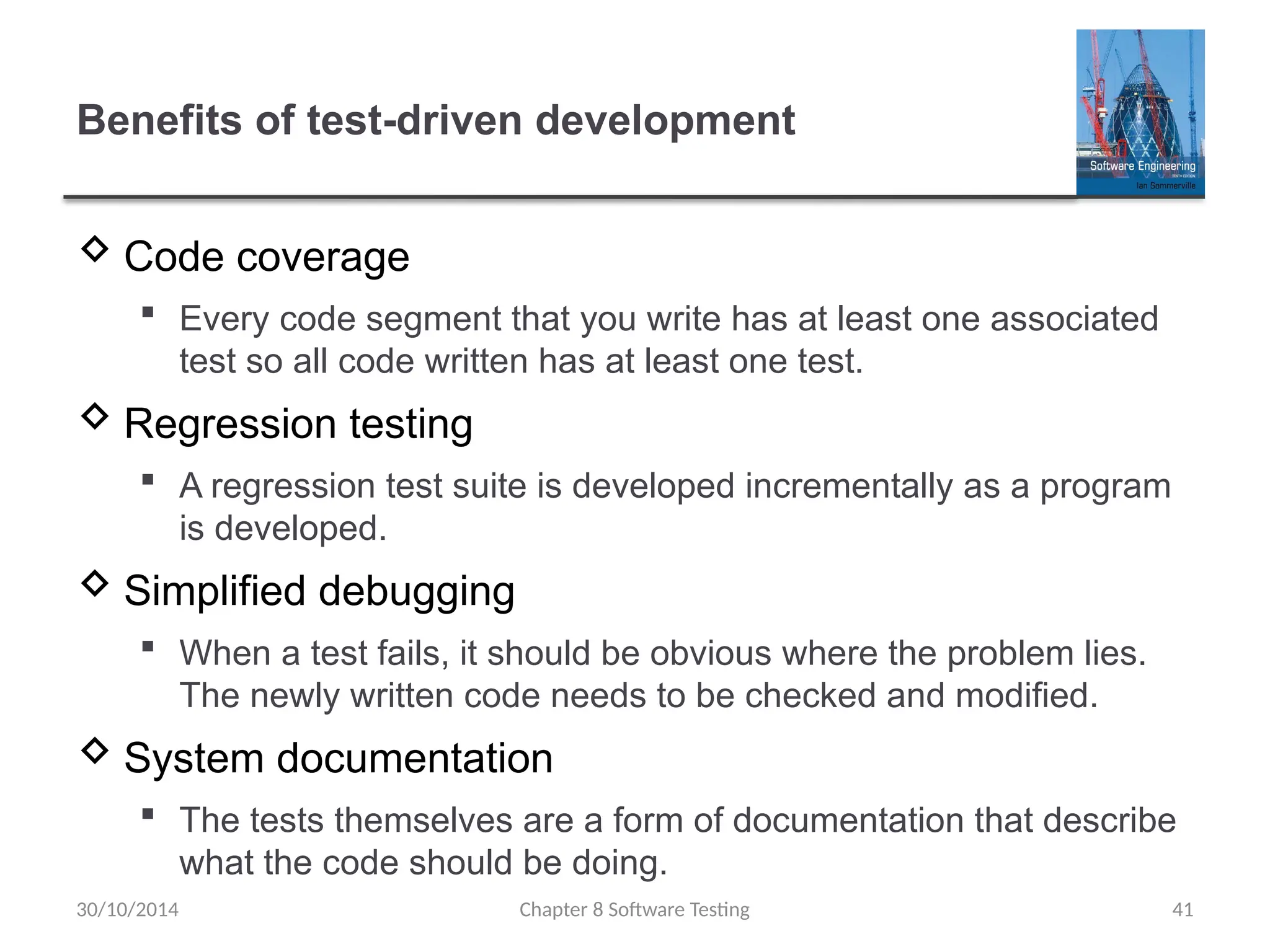 Chapter 8 Software Testing 41
Benefits of test-driven development
 Code coverage
 Every code segment that you write has at least one associated
test so all code written has at least one test.
 Regression testing
 A regression test suite is developed incrementally as a program
is developed.
 Simplified debugging
 When a test fails, it should be obvious where the problem lies.
The newly written code needs to be checked and modified.
 System documentation
 The tests themselves are a form of documentation that describe
what the code should be doing.
30/10/2014
 