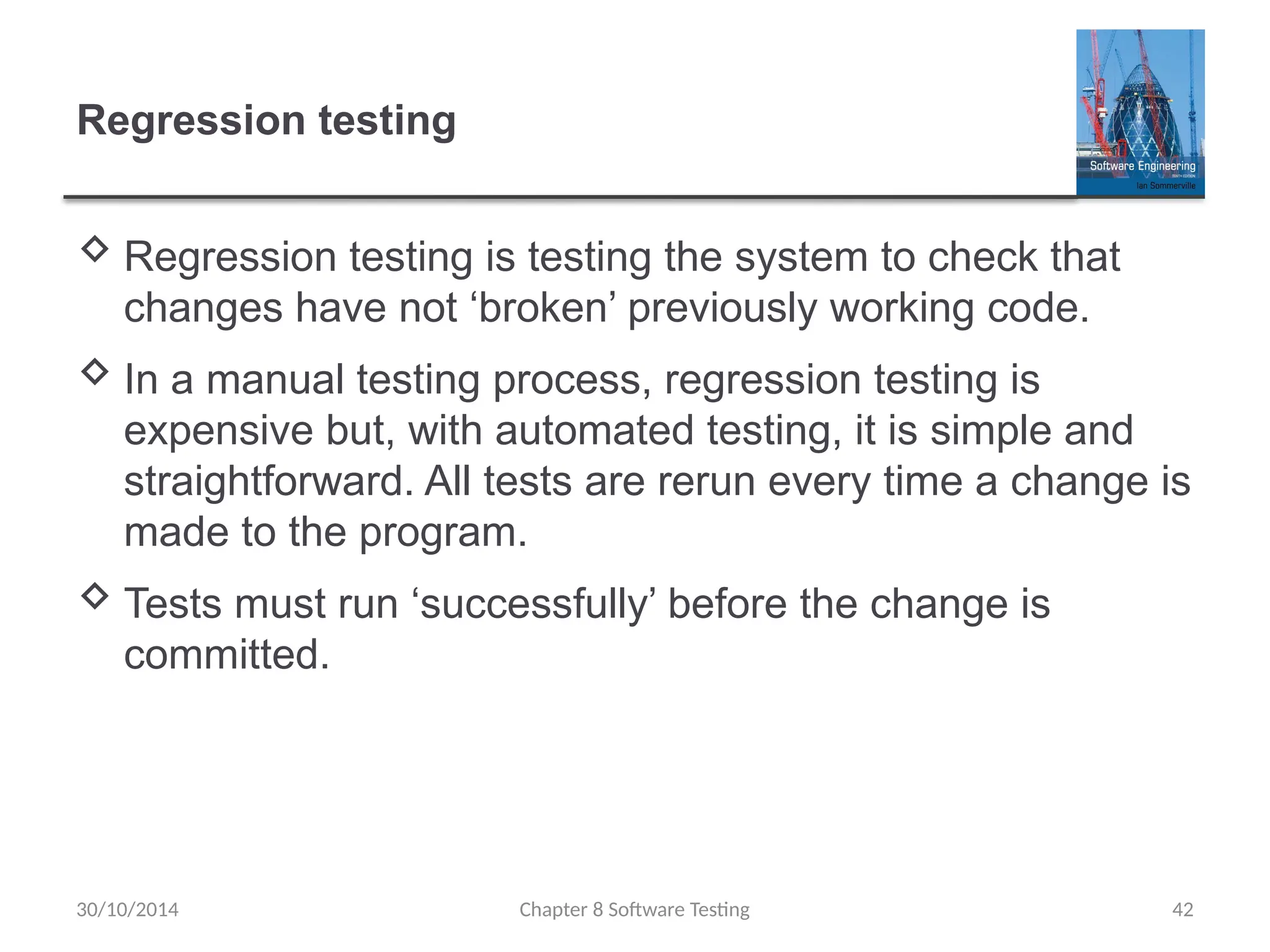 Chapter 8 Software Testing 42
Regression testing
 Regression testing is testing the system to check that
changes have not ‘broken’ previously working code.
 In a manual testing process, regression testing is
expensive but, with automated testing, it is simple and
straightforward. All tests are rerun every time a change is
made to the program.
 Tests must run ‘successfully’ before the change is
committed.
30/10/2014
 