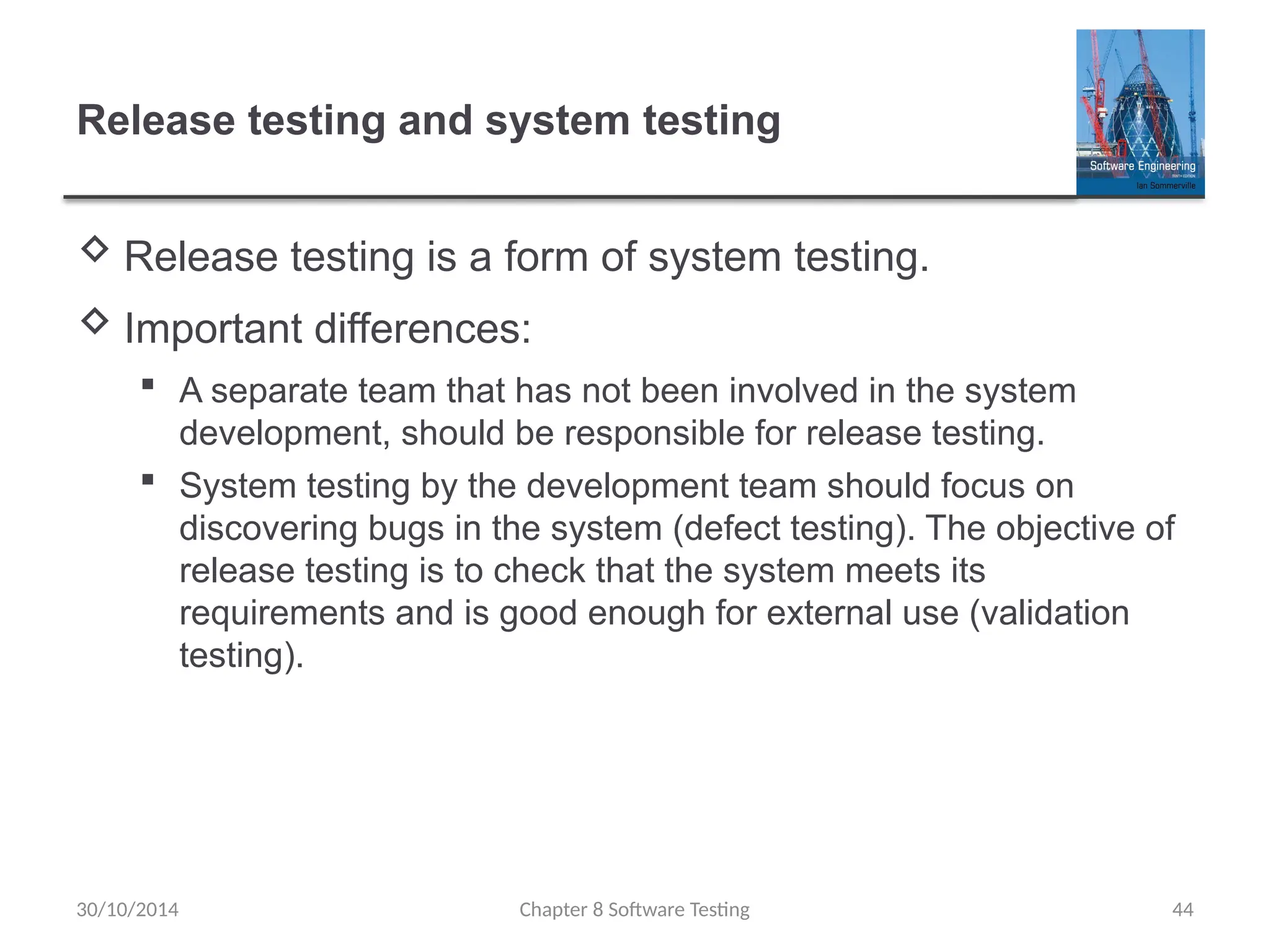 Chapter 8 Software Testing 44
Release testing and system testing
 Release testing is a form of system testing.
 Important differences:
 A separate team that has not been involved in the system
development, should be responsible for release testing.
 System testing by the development team should focus on
discovering bugs in the system (defect testing). The objective of
release testing is to check that the system meets its
requirements and is good enough for external use (validation
testing).
30/10/2014
 