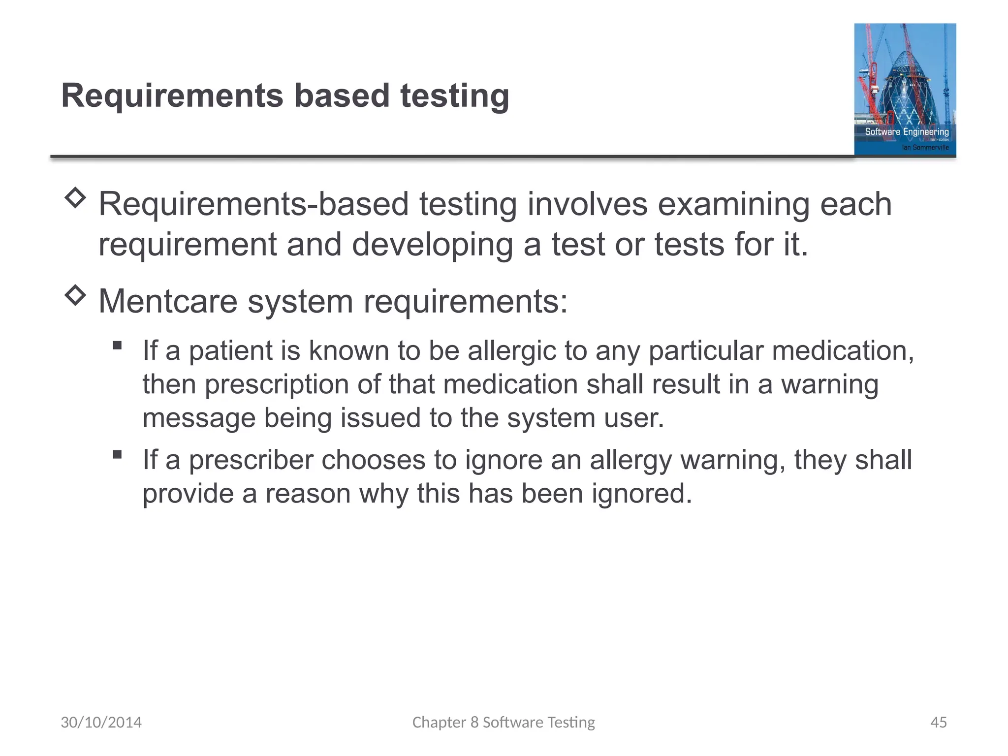 Chapter 8 Software Testing 45
Requirements based testing
 Requirements-based testing involves examining each
requirement and developing a test or tests for it.
 Mentcare system requirements:
 If a patient is known to be allergic to any particular medication,
then prescription of that medication shall result in a warning
message being issued to the system user.
 If a prescriber chooses to ignore an allergy warning, they shall
provide a reason why this has been ignored.
30/10/2014
 