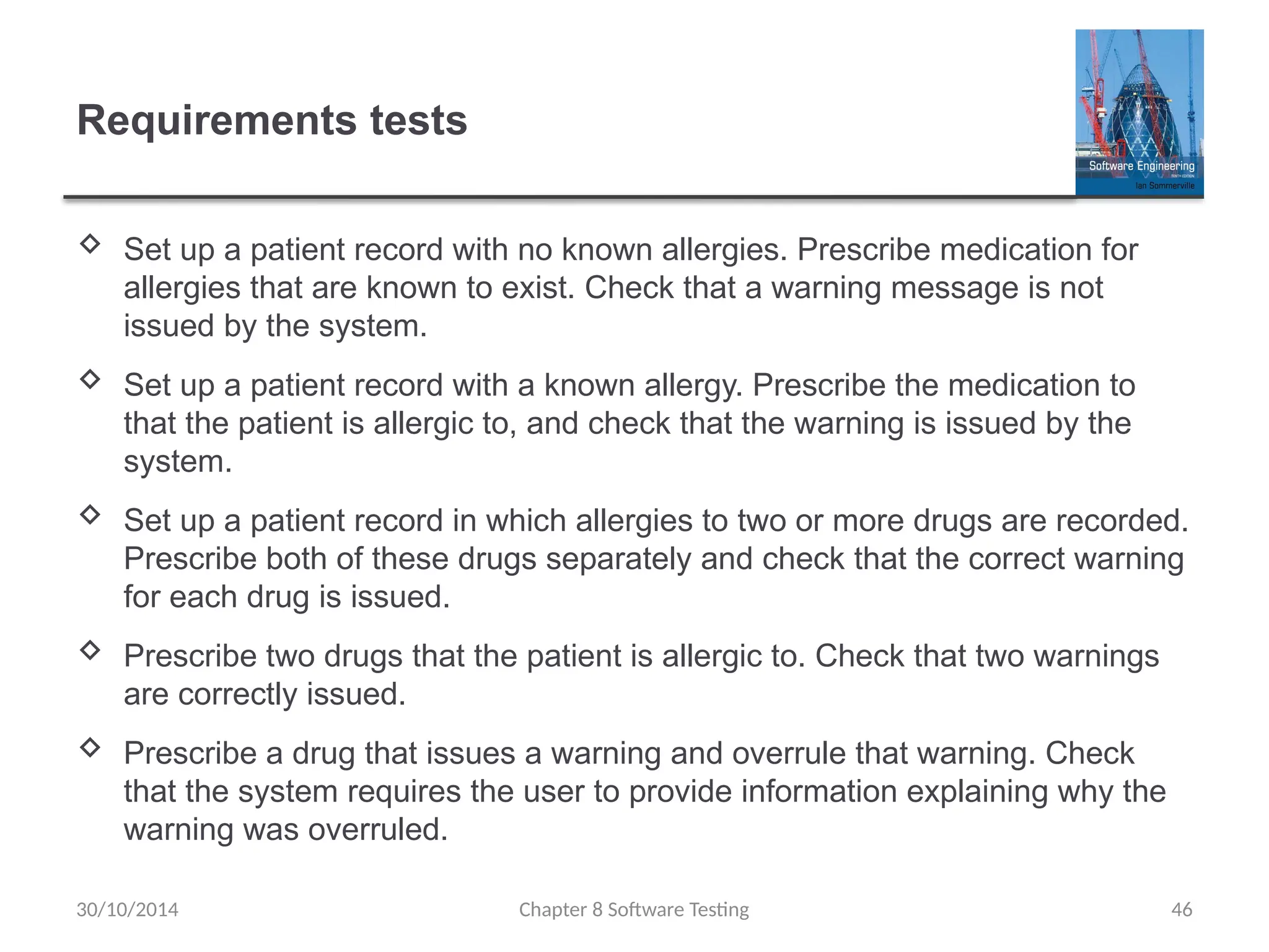 Chapter 8 Software Testing 46
Requirements tests
 Set up a patient record with no known allergies. Prescribe medication for
allergies that are known to exist. Check that a warning message is not
issued by the system.
 Set up a patient record with a known allergy. Prescribe the medication to
that the patient is allergic to, and check that the warning is issued by the
system.
 Set up a patient record in which allergies to two or more drugs are recorded.
Prescribe both of these drugs separately and check that the correct warning
for each drug is issued.
 Prescribe two drugs that the patient is allergic to. Check that two warnings
are correctly issued.
 Prescribe a drug that issues a warning and overrule that warning. Check
that the system requires the user to provide information explaining why the
warning was overruled.
30/10/2014
 