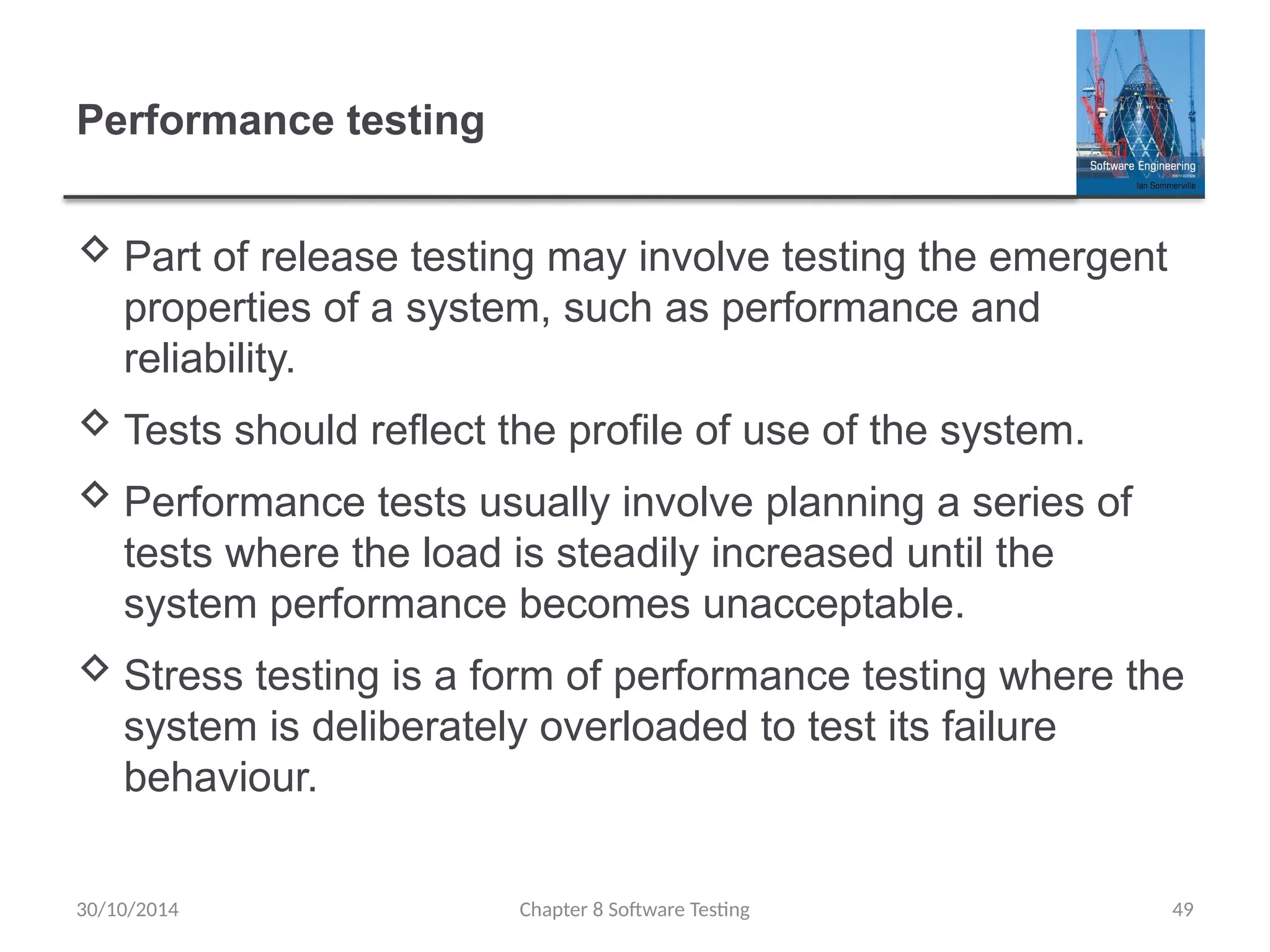 Chapter 8 Software Testing 49
Performance testing
 Part of release testing may involve testing the emergent
properties of a system, such as performance and
reliability.
 Tests should reflect the profile of use of the system.
 Performance tests usually involve planning a series of
tests where the load is steadily increased until the
system performance becomes unacceptable.
 Stress testing is a form of performance testing where the
system is deliberately overloaded to test its failure
behaviour.
30/10/2014
 